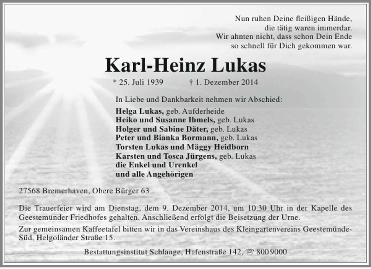 <p>Nun ruhen Deine fleißigen Hände,<br />die tätig waren immerdar.<br />Wir ahnten nicht, dass schon Dein Ende<br />so schnell für Dich gekommen war.</p><p>Karl-Heinz Lukas<br />* 25. Juli 1939</p><p>† 1. Dezember 2014</p><p>In Liebe und Dankbarkeit nehmen wir Abschied:<br />Helga Lukas, geb. Aufderheide<br />Heiko und Susanne Ihmels, geb. Lukas<br />Holger und Sabine Däter, geb. Lukas<br />Peter und Bianka Bormann, geb. Lukas<br />Torsten Lukas und Mäggy Heidborn<br />Karsten und Tosca Jürgens, geb. Lukas<br />die Enkel und Urenkel<br />und alle Angehörigen<br />27568 Bremerhaven, Obere Bürger 63<br />Die Trauerfeier wird am Dienstag, dem 9. Dezember 2014, um 10.30 Uhr in der Kapelle des<br />Geestemünder Friedhofes gehalten. Anschließend erfolgt die Beisetzung der Urne.<br />Zur gemeinsamen Kaffeetafel bitten wir in das Vereinshaus des Kleingartenvereins GeestemündeSüd, Helgoländer Straße 15.<br />Bestattungsinstitut Schlange, Hafenstraße 142,  800 9000</p>