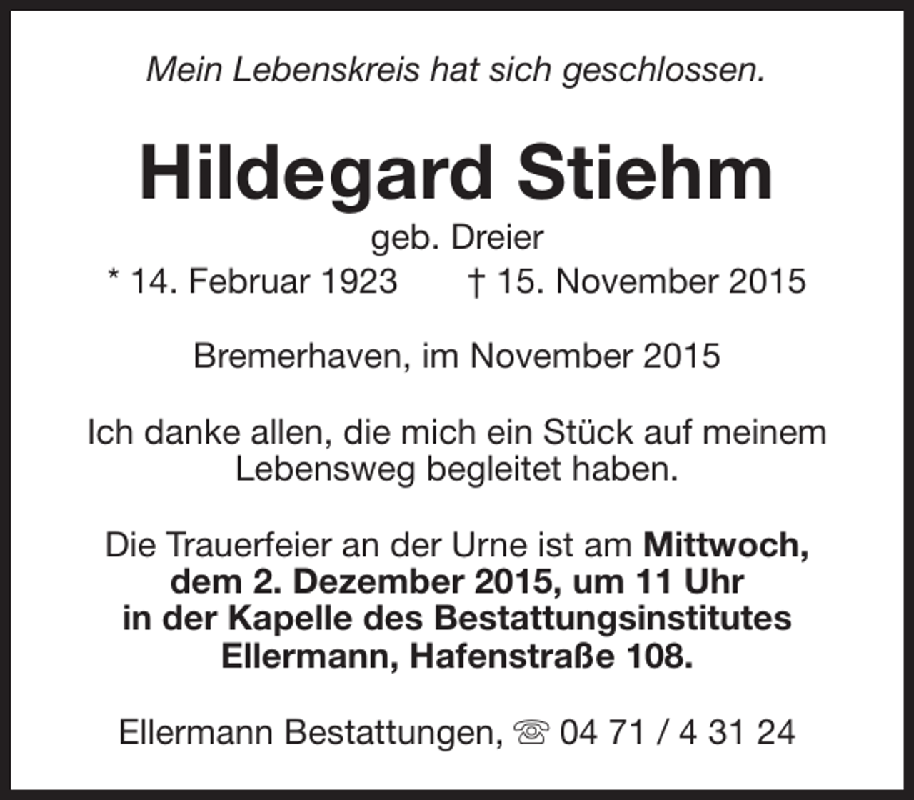 <p>Mein Lebenskreis hat sich geschlossen.</p><p>Hildegard Stiehm</p><p>geb. Dreier<br />* 14. Februar 1923<br />† 15. November 2015<br />Bremerhaven, im November 2015<br />Ich danke allen, die mich ein Stück auf meinem<br />Lebensweg begleitet haben.<br />Die Trauerfeier an der Urne ist am Mittwoch,<br />dem 2. Dezember 2015, um 11 Uhr<br />in der Kapelle des Bestattungsinstitutes<br />Ellermann, Hafenstraße 108.<br />Ellermann Bestattungen, s 04 71 / 4 31 24</p>