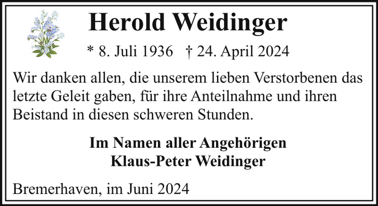 <p>Herold Weidinger<br />* 8. Juli 1936 † 24. April 2024<br />Wir danken allen, die unserem lieben Verstorbenen das<br />letzte Geleit gaben, für ihre Anteilnahme und ihren<br />Beistand in diesen schweren Stunden.<br />Im Namen aller Angehörigen<br />Klaus-Peter Weidinger<br />Bremerhaven, im Juni 2024</p>