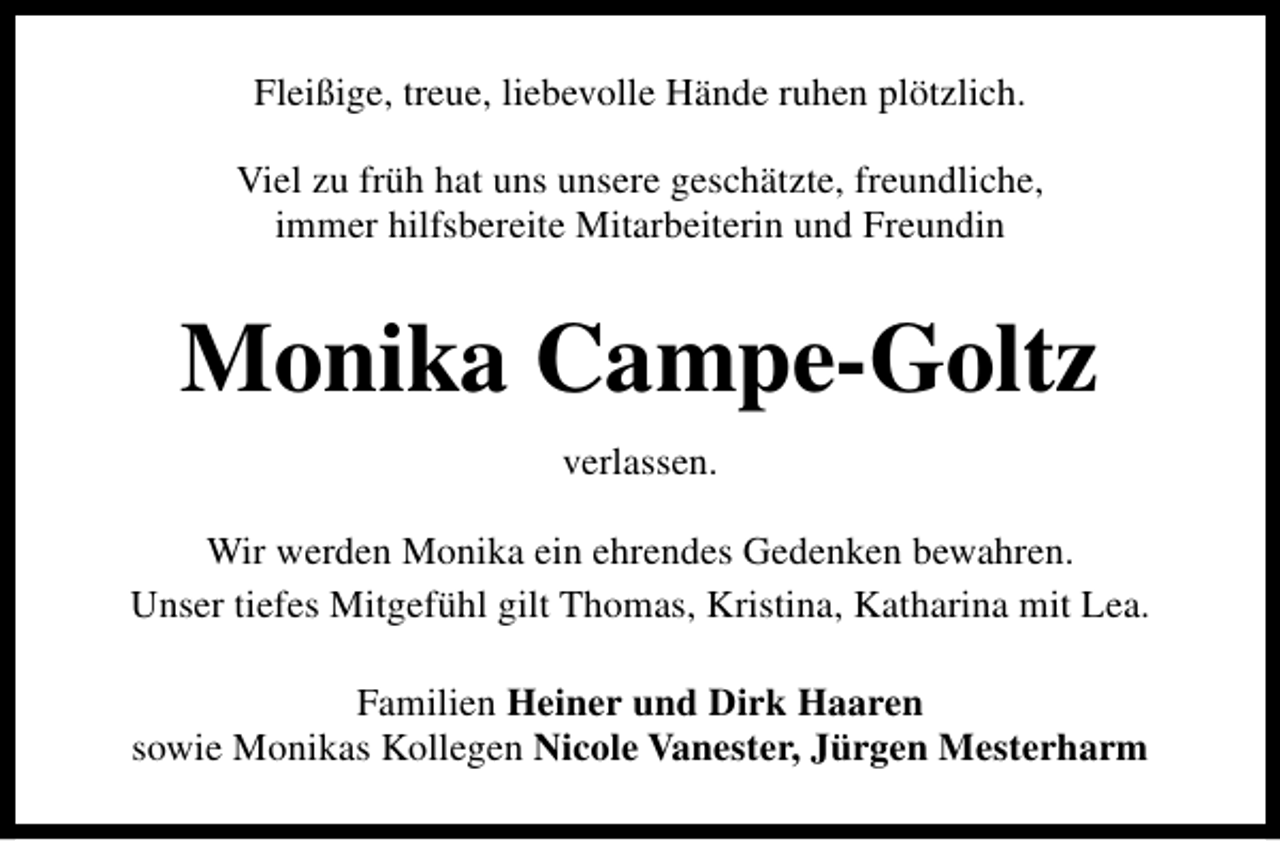 <p>Fleißige, treue, liebevolle Hände ruhen plötzlich.<br />Viel zu früh hat uns unsere geschätzte, freundliche,<br />immer hilfsbereite Mitarbeiterin und Freundin</p><p>Monika Campe-Goltz<br />verlassen.<br />Wir werden Monika ein ehrendes Gedenken bewahren.<br />Unser tiefes Mitgefühl gilt Thomas, Kristina, Katharina mit Lea.<br />Familien Heiner und Dirk Haaren<br />sowie Monikas Kollegen Nicole Vanester, Jürgen Mesterharm</p>