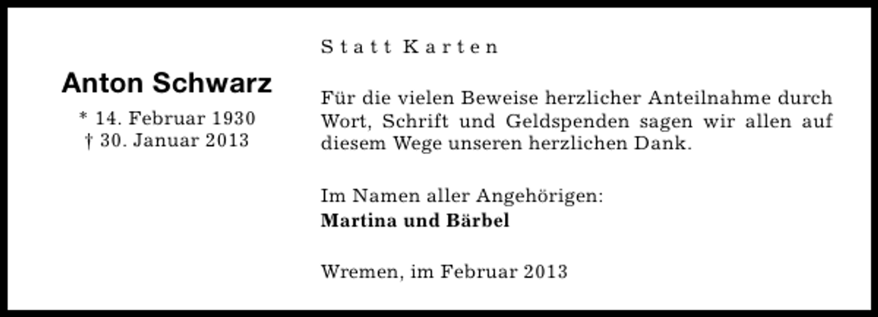 <p>Statt Karten</p><p>Anton Schwarz<br />* 14. Februar 1930<br />† 30. Januar 2013</p><p>Für die vielen Beweise herzlicher Anteilnahme durch<br />Wort, Schrift und Geldspenden sagen wir allen auf<br />diesem Wege unseren herzlichen Dank.<br />Im Namen aller Angehörigen:<br />Martina und Bärbel<br />Wremen, im Februar 2013</p>