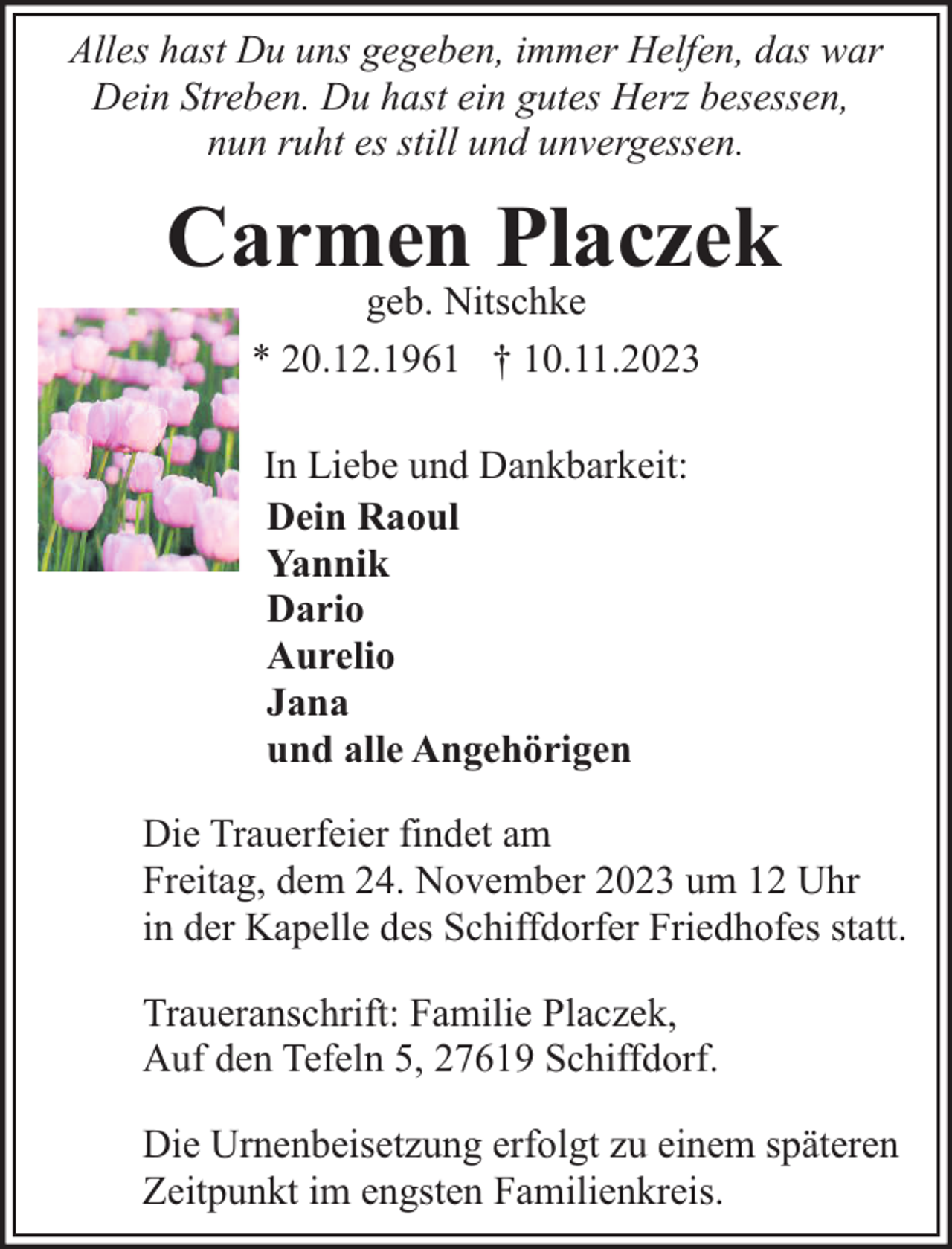 <p>Alles hast Du uns gegeben, immer Helfen, das war<br />Dein Streben. Du hast ein gutes Herz besessen,<br />nun ruht es still und unvergessen.</p><p>Carmen Placzek<br />geb. Nitschke<br />* 20.12.1961 † 10.11.2023<br />In Liebe und Dankbarkeit:<br />Dein Raoul<br />Yannik<br />Dario<br />Aurelio<br />Jana<br />und alle Angehörigen<br />Die Trauerfeier findet am<br />Freitag, dem 24. November 2023 um 12 Uhr<br />in der Kapelle des Schiffdorfer Friedhofes statt.<br />Traueranschrift: Familie Placzek,<br />Auf den Tefeln 5, 27619 Schiffdorf.<br />Die Urnenbeisetzung erfolgt zu einem späteren<br />Zeitpunkt im engsten Familienkreis.</p>