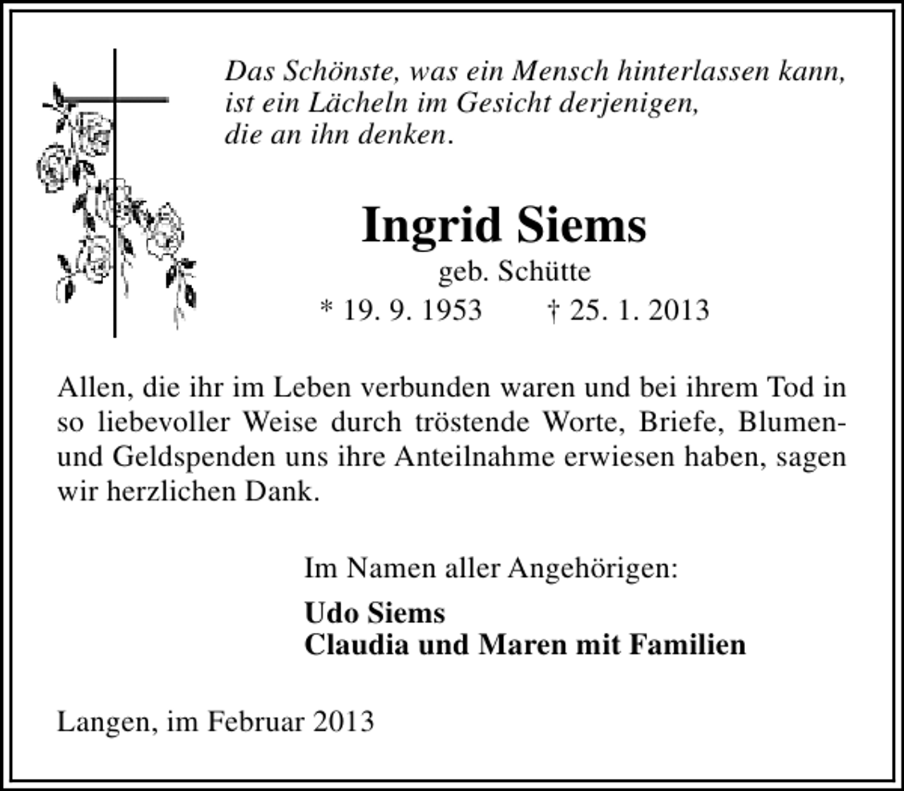 <p>Das Schönste, was ein Mensch hinterlassen kann,<br />ist ein Lächeln im Gesicht derjenigen,<br />die an ihn denken.</p><p>Ingrid Siems</p><p>geb. Schütte<br />* 19. 9. 1953<br />† 25. 1. 2013<br />Allen, die ihr im Leben verbunden waren und bei ihrem Tod in<br />so liebevoller Weise durch tröstende Worte, Briefe, Blumenund Geldspenden uns ihre Anteilnahme erwiesen haben, sagen<br />wir herzlichen Dank.<br />Im Namen aller Angehörigen:<br />Udo Siems<br />Claudia und Maren mit Familien<br />Langen, im Februar 2013</p>