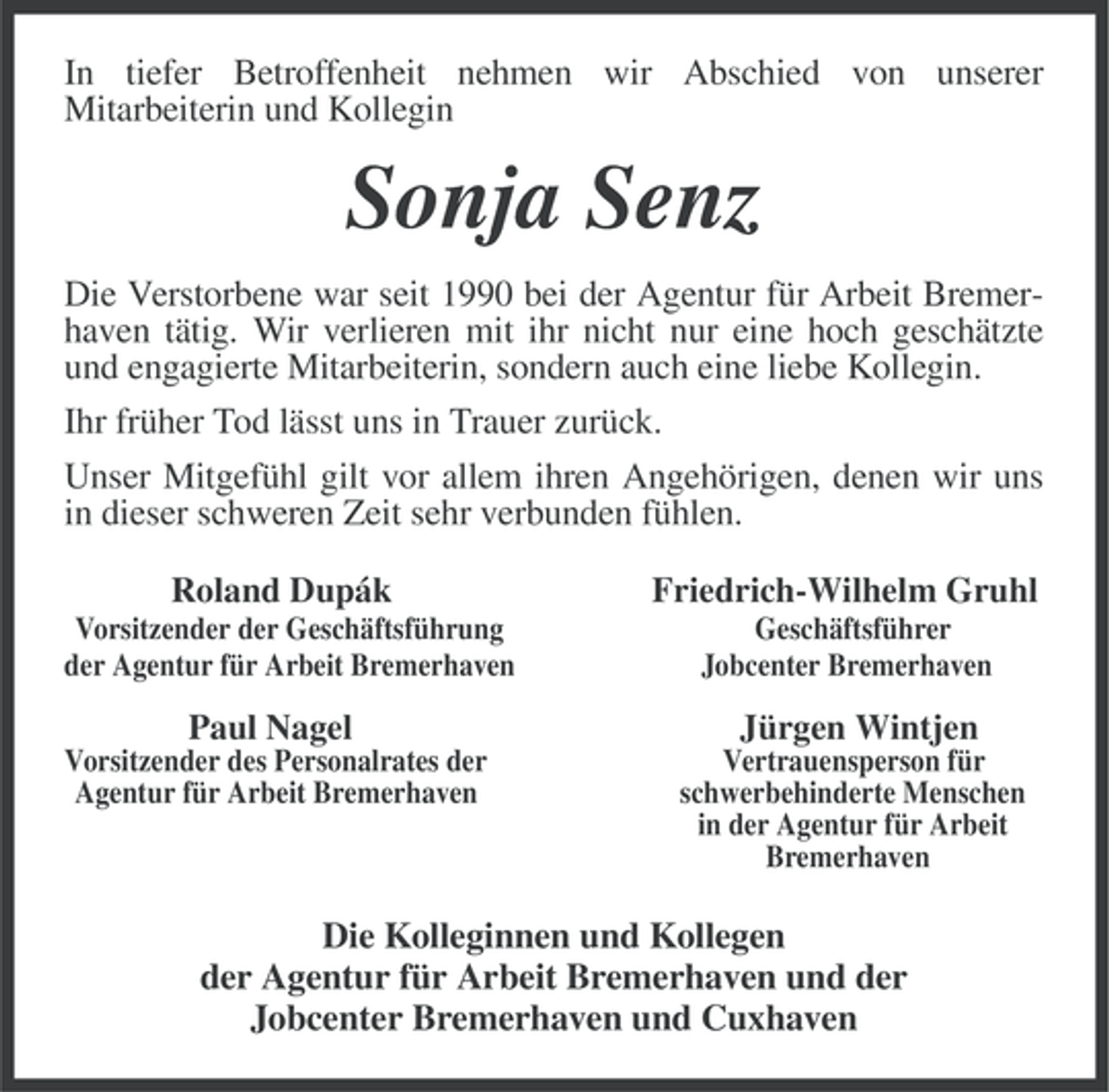 <p>In tiefer Betroffenheit nehmen wir Abschied von unserer<br />Mitarbeiterin und Kollegin</p><p>Sonja Senz<br />Die Verstorbene war seit 1990 bei der Agentur für Arbeit Bremerhaven tätig. Wir verlieren mit ihr nicht nur eine hoch geschätzte<br />und engagierte Mitarbeiterin, sondern auch eine liebe Kollegin.<br />Ihr früher Tod lässt uns in Trauer zurück.<br />Unser Mitgefühl gilt vor allem ihren Angehörigen, denen wir uns<br />in dieser schweren Zeit sehr verbunden fühlen.<br />Roland Dupák</p><p>Friedrich-Wilhelm Gruhl</p><p>Vorsitzender der Geschäftsführung<br />der Agentur für Arbeit Bremerhaven</p><p>Geschäftsführer<br />Jobcenter Bremerhaven</p><p>Paul Nagel</p><p>Jürgen Wintjen</p><p>Vorsitzender des Personalrates der<br />Agentur für Arbeit Bremerhaven</p><p>Vertrauensperson für<br />schwerbehinderte Menschen<br />in der Agentur für Arbeit<br />Bremerhaven</p><p>Die Kolleginnen und Kollegen<br />der Agentur für Arbeit Bremerhaven und der<br />Jobcenter Bremerhaven und Cuxhaven</p>