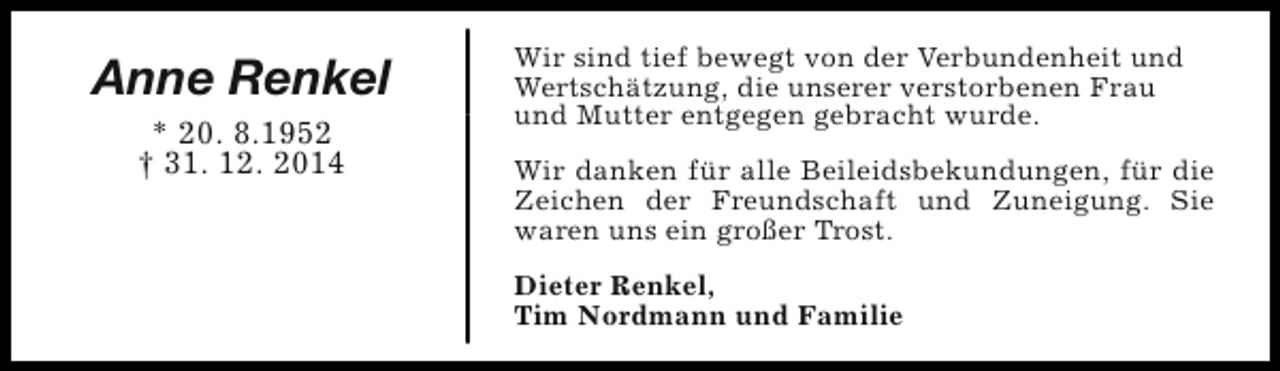 <p>Anne Renkel<br />* 20. 8.1952<br />† 31. 12. 2014</p><p>Wir sind tief bewegt von der Verbundenheit und<br />Wertschätzung, die unserer verstorbenen Frau<br />und Mutter entgegen gebracht wurde.<br />Wir danken für alle Beileidsbekundungen, für die<br />Zeichen der Freundschaft und Zuneigung. Sie<br />waren uns ein großer Trost.<br />Dieter Renkel,<br />Tim Nordmann und Familie</p>