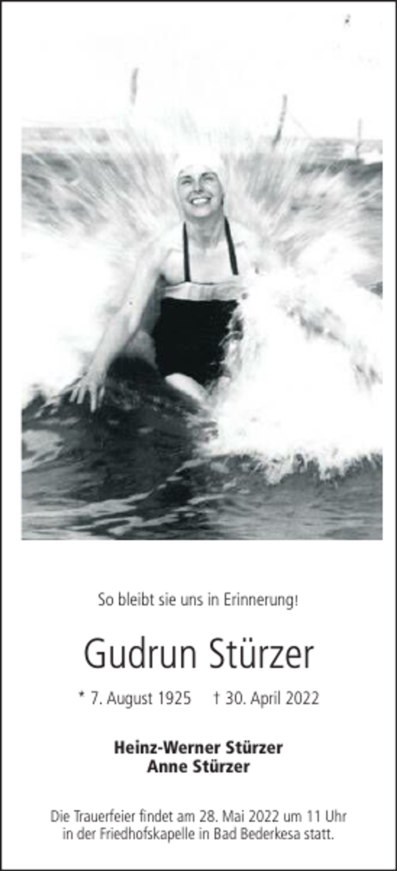 <p>So bleibt sie uns in Erinnerung!</p><p>Gudrun Stürzer<br />* 7. August 1925</p><p>† 30. April 2022</p><p>Heinz-Werner Stürzer<br />Anne Stürzer<br />Die Trauerfeier findet am 28. Mai 2022 um 11 Uhr<br />in der Friedhofskapelle in Bad Bederkesa statt.</p>