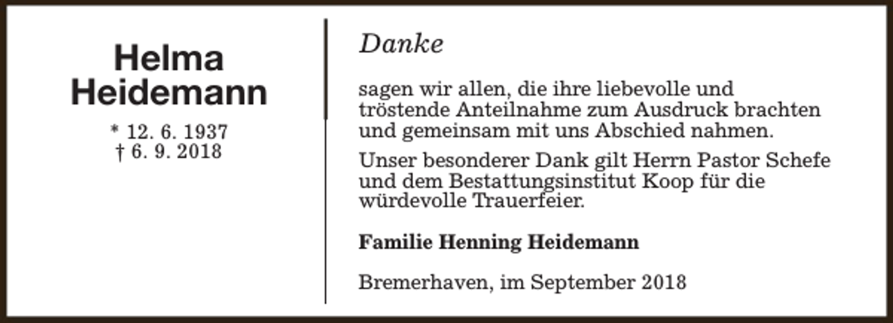 <p>Helma<br />Heidemann<br />* 12. 6. 1937<br />† 6. 9. 2018</p><p>Danke<br />sagen wir allen, die ihre liebevolle und<br />tröstende Anteilnahme zum Ausdruck brachten<br />und gemeinsam mit uns Abschied nahmen.<br />Unser besonderer Dank gilt Herrn Pastor Schefe<br />und dem Bestattungsinstitut Koop für die<br />würdevolle Trauerfeier.<br />Familie Henning Heidemann<br />Bremerhaven, im September 2018</p>