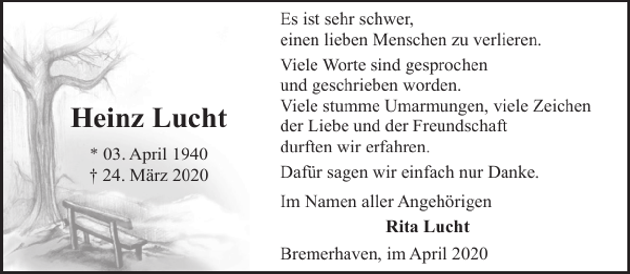 <p>Heinz Lucht<br />* 03. April 1940<br />† 24. März 2020</p><p>Es ist sehr schwer,<br />einen lieben Menschen zu verlieren.<br />Viele Worte sind gesprochen<br />und geschrieben worden.<br />Viele stumme Umarmungen, viele Zeichen<br />der Liebe und der Freundschaft<br />durften wir erfahren.<br />Dafür sagen wir einfach nur Danke.<br />Im Namen aller Angehörigen<br />Rita Lucht<br />Bremerhaven, im April 2020</p>