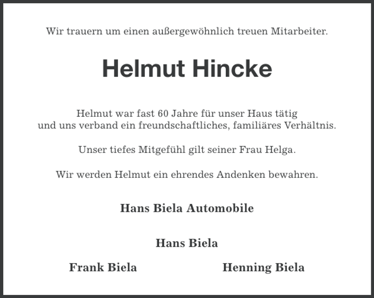 <p>Wir trauern um einen außergewöhnlich treuen Mitarbeiter.</p><p>Helmut Hincke<br />Helmut war fast 60 Jahre für unser Haus tätig<br />und uns verband ein freundschaftliches, familiäres Verhältnis.<br />Unser tiefes Mitgefühl gilt seiner Frau Helga.<br />Wir werden Helmut ein ehrendes Andenken bewahren.</p><p>Hans Biela Automobile<br />Hans Biela<br />Frank Biela</p><p>Henning Biela</p>