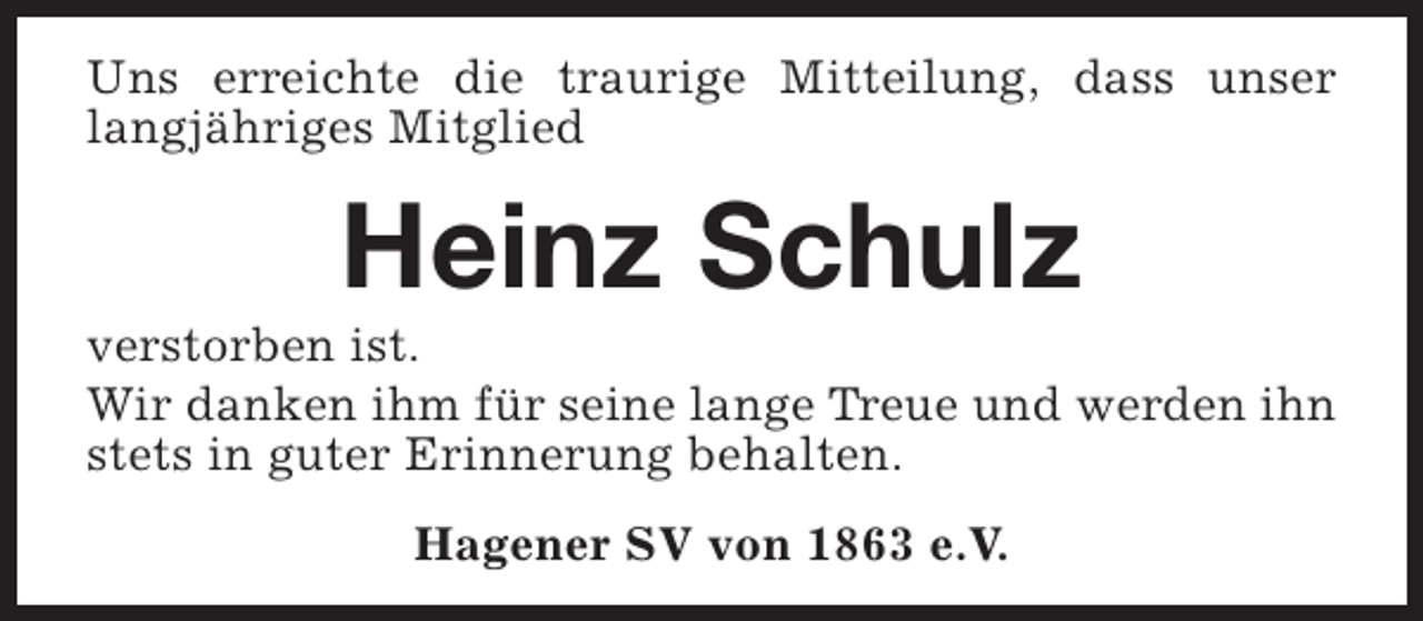 <p>Uns erreichte die traurige Mitteilung, dass unser<br />langjähriges Mitglied</p><p>Heinz Schulz</p><p>verstorben ist.<br />Wir danken ihm für seine lange Treue und werden ihn<br />stets in guter Erinnerung behalten.<br />Hagener SV von 1863 e.V.</p>