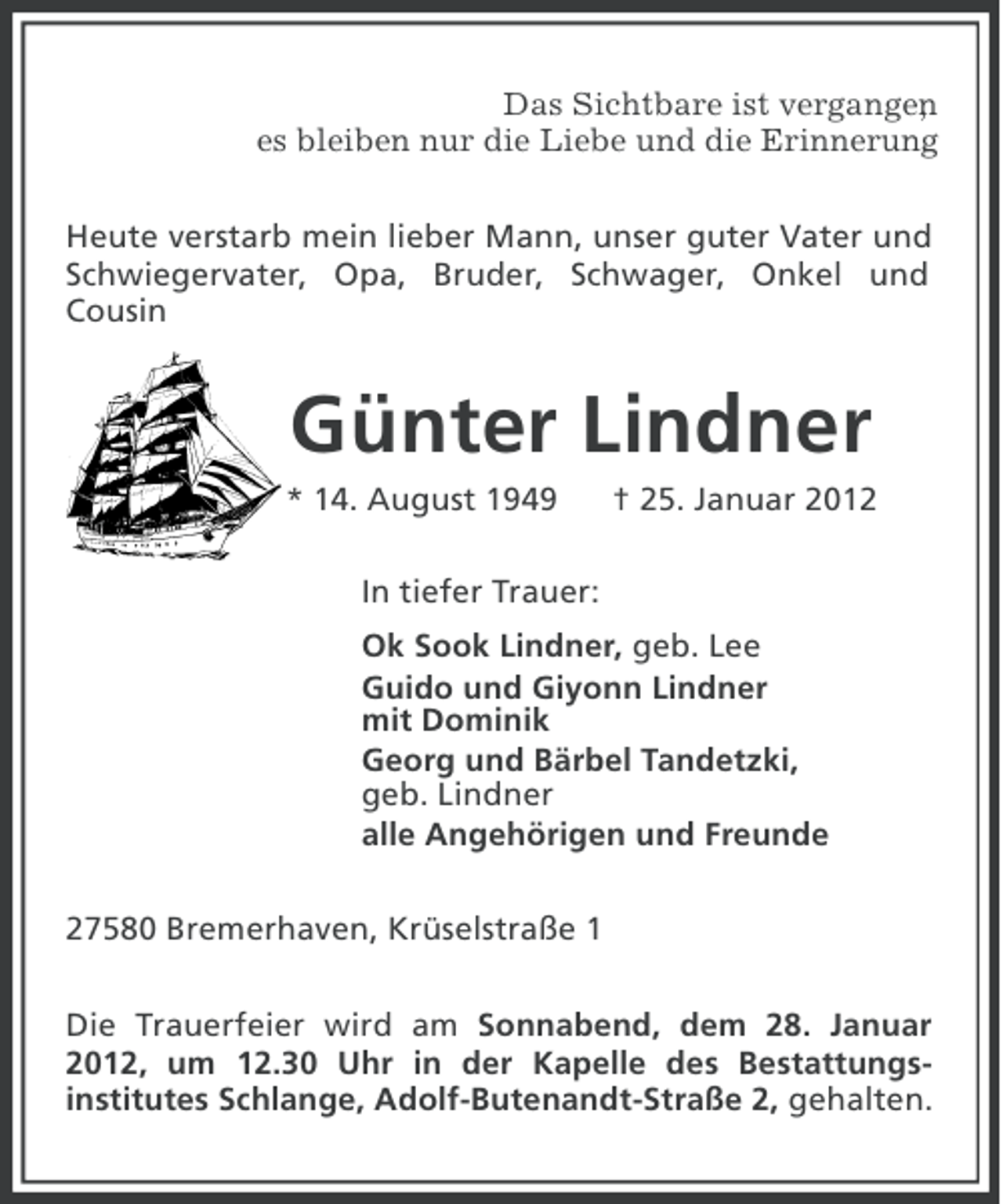 <p>Das Sichtbare ist vergangen<br />,<br />es bleiben nur die Liebe und die Erinnerung<br />.<br />Heute verstarb mein lieber Mann, unser guter Vater und<br />Schwiegervater, Opa, Bruder, Schwager, Onkel und<br />Cousin</p>
<p>Günter Lindner<br />* 14. August 1949</p>
<p>† 25. Januar 2012</p>
<p>In tiefer Trauer:<br />Ok Sook Lindner, geb. Lee<br />Guido und Giyonn Lindner<br />mit Dominik<br />Georg und Bärbel Tandetzki,<br />geb. Lindner<br />alle Angehörigen und Freunde<br />27580 Bremerhaven, Krüselstraße 1<br />Die Trauerfeier wird am Sonnabend, dem 28. Januar<br />2012, um 12.30 Uhr in der Kapelle des Bestattungsinstitutes Schlange, Adolf-Butenandt-Straße 2, gehalten.</p>