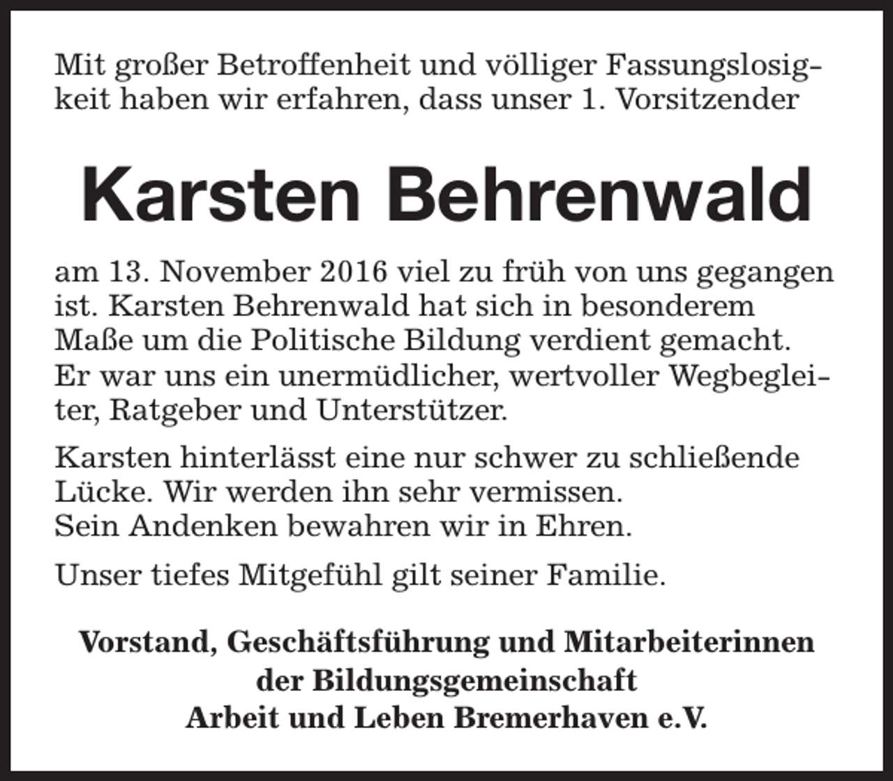 <p>Mit großer Betroffenheit und völliger Fassungslosigkeit haben wir erfahren, dass unser 1. Vorsitzender</p><p>Karsten Behrenwald<br />am 13. November 2016 viel zu früh von uns gegangen<br />ist. Karsten Behrenwald hat sich in besonderem<br />Maße um die Politische Bildung verdient gemacht.<br />Er war uns ein unermüdlicher, wertvoller Wegbegleiter, Ratgeber und Unterstützer.<br />Karsten hinterlässt eine nur schwer zu schließende<br />Lücke. Wir werden ihn sehr vermissen.<br />Sein Andenken bewahren wir in Ehren.<br />Unser tiefes Mitgefühl gilt seiner Familie.<br />Vorstand, Geschäftsführung und Mitarbeiterinnen<br />der Bildungsgemeinschaft<br />Arbeit und Leben Bremerhaven e.V.</p>
