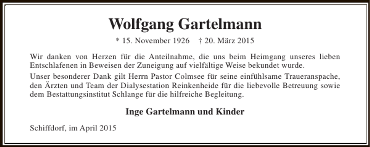 <p>Wolfgang Gartelmann<br />* 15. November 1926</p><p>† 20. März 2015</p><p>Wir danken von Herzen für die Anteilnahme, die uns beim Heimgang unseres lieben<br />Entschlafenen in Beweisen der Zuneigung auf vielfältige Weise bekundet wurde.<br />Unser besonderer Dank gilt Herrn Pastor Colmsee für seine einfühlsame Traueranspache,<br />den Ärzten und Team der Dialysestation Reinkenheide für die liebevolle Betreuung sowie<br />dem Bestattungsinstitut Schlange für die hilfreiche Begleitung.</p><p>Inge Gartelmann und Kinder<br />Schiffdorf, im April 2015</p>