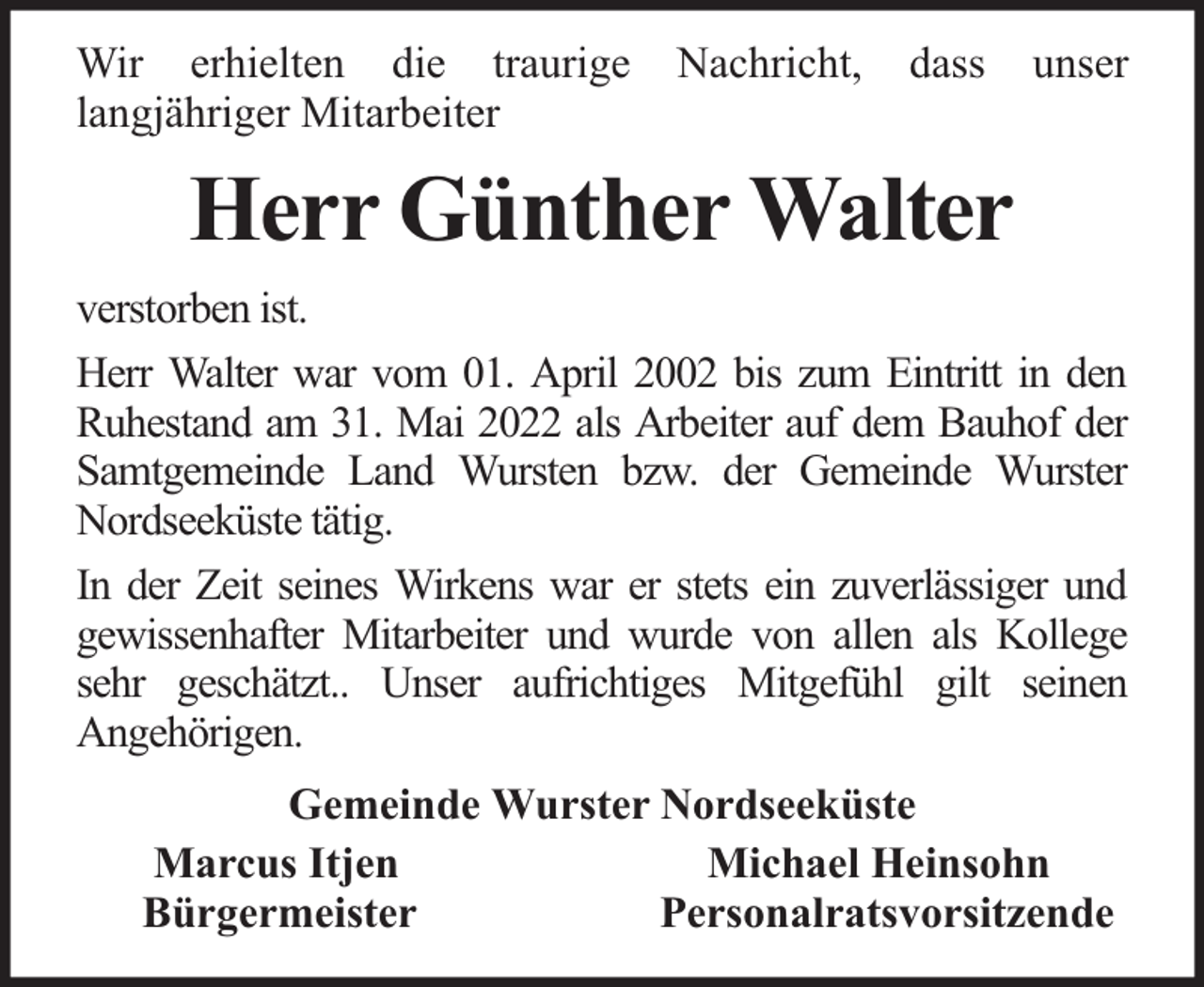 <p>Wir erhielten die traurige<br />langjähriger Mitarbeiter</p><p>Nachricht,</p><p>dass</p><p>unser</p><p>Herr Günther Walter<br />verstorben ist.<br />Herr Walter war vom 01. April 2002 bis zum Eintritt in den<br />Ruhestand am 31. Mai 2022 als Arbeiter auf dem Bauhof der<br />Samtgemeinde Land Wursten bzw. der Gemeinde Wurster<br />Nordseeküste tätig.<br />In der Zeit seines Wirkens war er stets ein zuverlässiger und<br />gewissenhafter Mitarbeiter und wurde von allen als Kollege<br />sehr geschätzt.. Unser aufrichtiges Mitgefühl gilt seinen<br />Angehörigen.<br />Gemeinde Wurster Nordseeküste<br />Marcus Itjen<br />Michael Heinsohn<br />Bürgermeister<br />Personalratsvorsitzende</p>