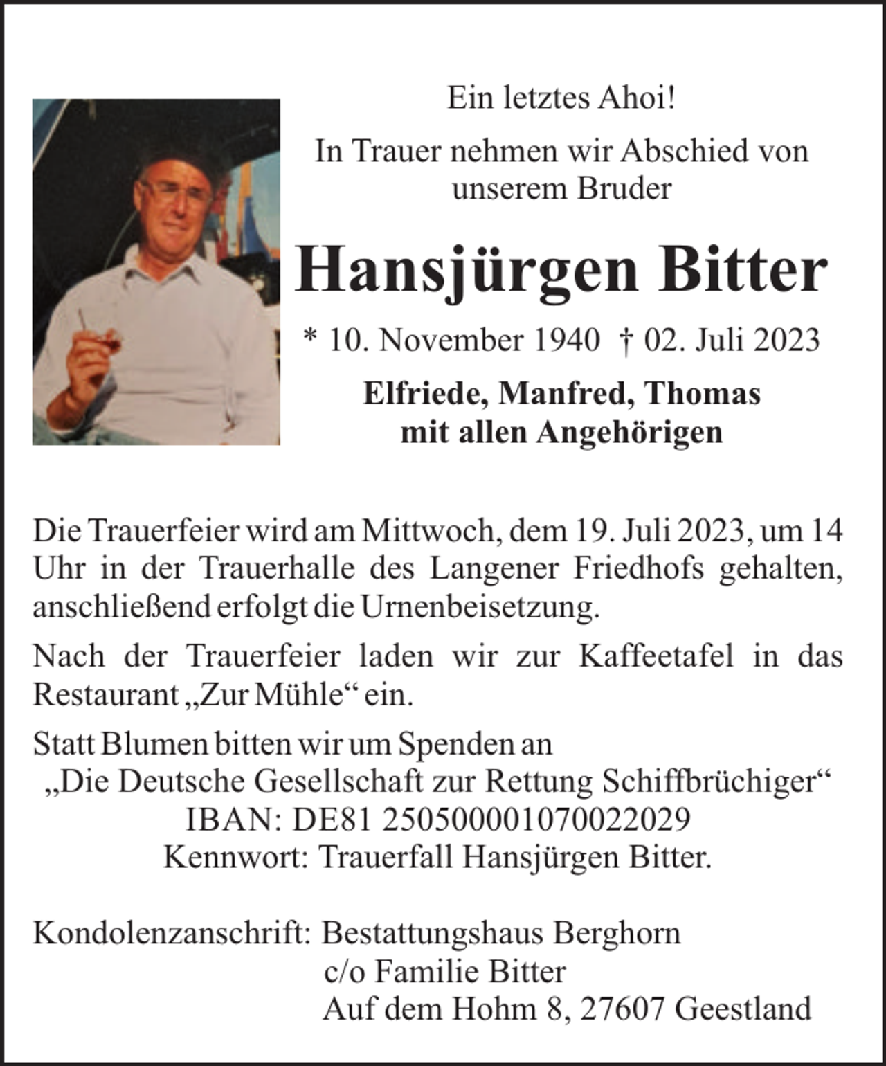 <p>Ein letztes Ahoi!<br />In Trauer nehmen wir Abschied von<br />unserem Bruder</p><p>Hansjürgen Bitter<br />* 10. November 1940 † 02. Juli 2023<br />Elfriede, Manfred, Thomas<br />mit allen Angehörigen<br />Die Trauerfeier wird am Mittwoch, dem 19. Juli 2023, um 14<br />Uhr in der Trauerhalle des Langener Friedhofs gehalten,<br />anschließend erfolgt die Urnenbeisetzung.<br />Nach der Trauerfeier laden wir zur Kaffeetafel in das<br />Restaurant „Zur Mühle“ ein.<br />Statt Blumen bitten wir um Spenden an<br />„Die Deutsche Gesellschaft zur Rettung Schiffbrüchiger“<br />IBAN: DE81 250500001070022029<br />Kennwort: Trauerfall Hansjürgen Bitter.<br />Kondolenzanschrift: Bestattungshaus Berghorn<br />c/o Familie Bitter<br />Auf dem Hohm 8, 27607 Geestland</p>