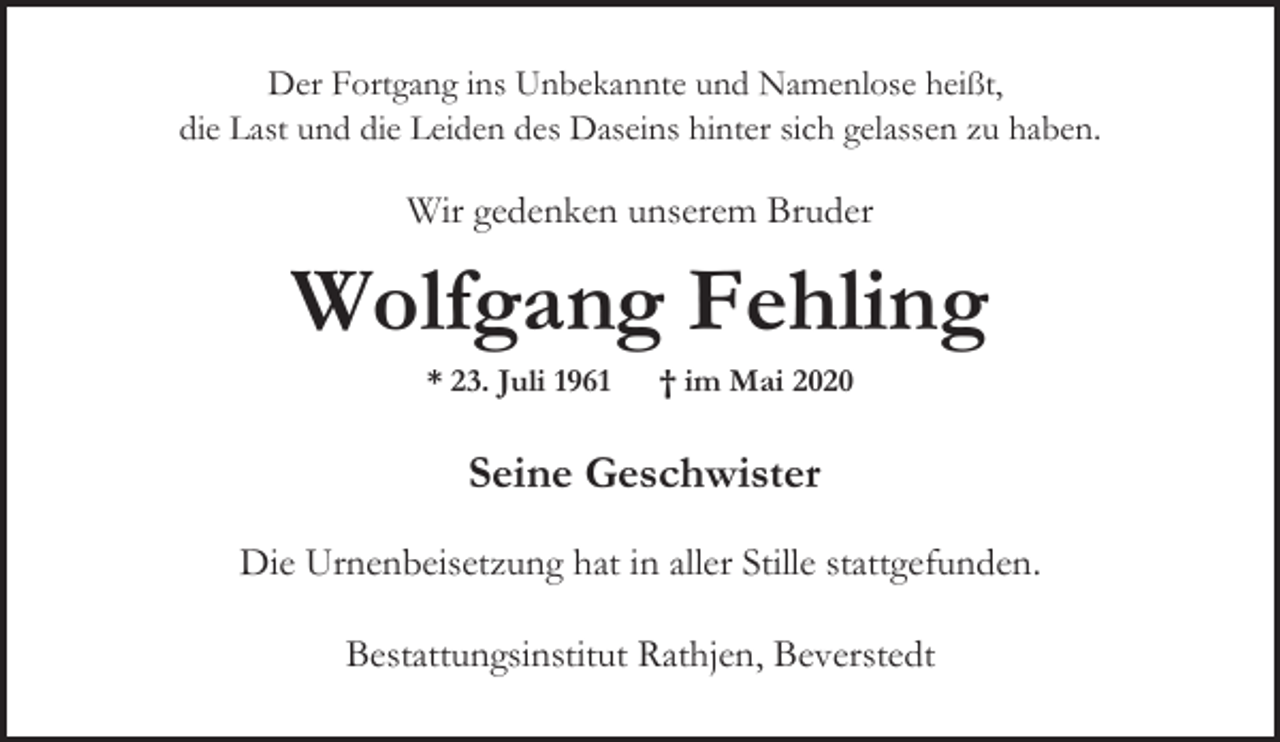 <p>Der Fortgang ins Unbekannte und Namenlose heißt,<br />die Last und die Leiden des Daseins hinter sich gelassen zu haben.</p><p>Wir gedenken unserem Bruder</p><p>Wolfgang Fehling<br />* 23. Juli 1961</p><p>† im Mai 2020</p><p>Seine Geschwister<br />Die Urnenbeisetzung hat in aller Stille stattgefunden.<br />Bestattungsinstitut Rathjen, Beverstedt</p>