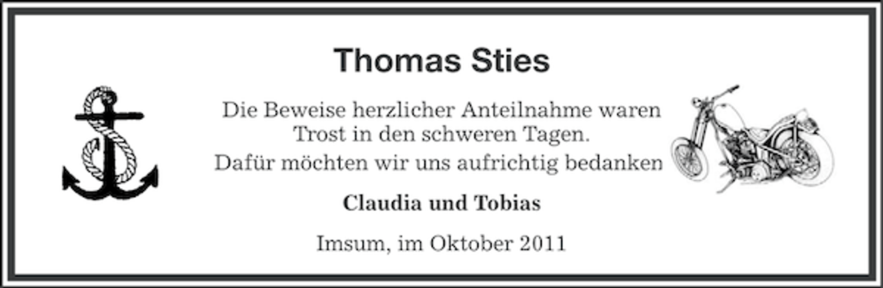 <p>Thomas Sties<br />Die Beweise herzlicher Anteilnahme waren<br />Trost in den schweren Tagen.<br />Dafür möchten wir uns aufrichtig bedanken.<br />Claudia und Tobias<br />Imsum, im Oktober 2011</p>