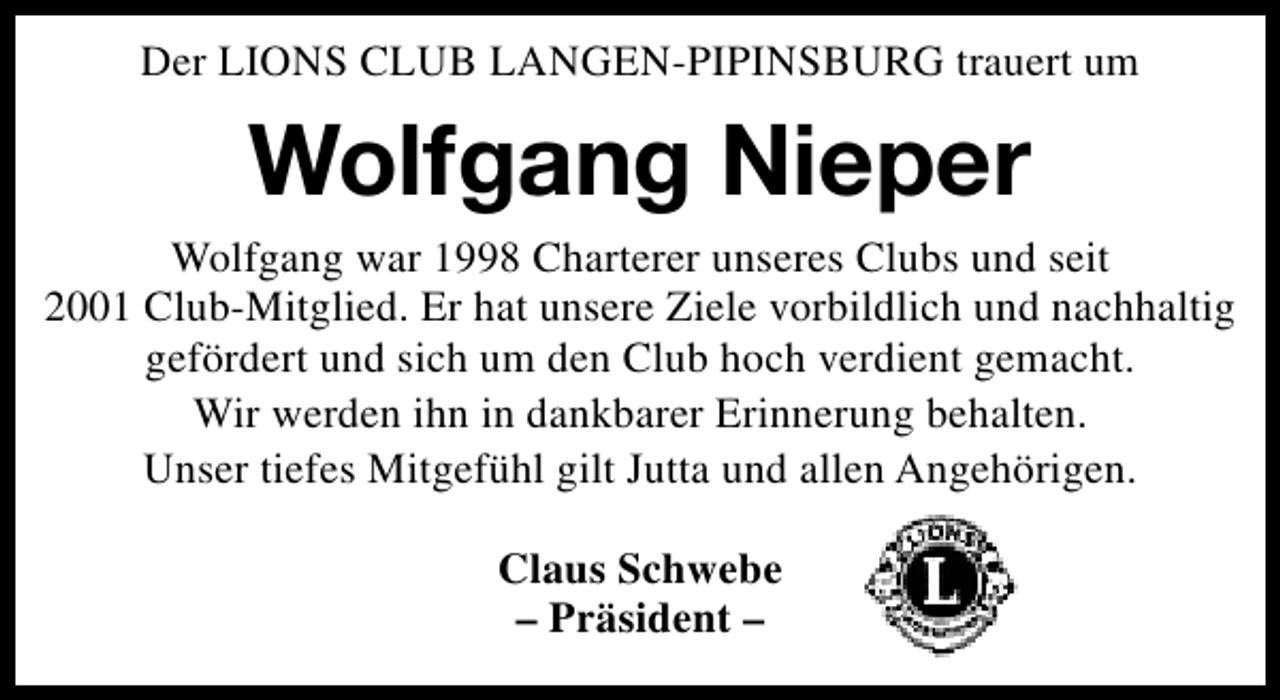 <p>Der LIONS CLUB LANGEN-PIPINSBURG trauert um</p><p>Wolfgang Nieper<br />Wolfgang war 1998 Charterer unseres Clubs und seit<br />2001 Club-Mitglied. Er hat unsere Ziele vorbildlich und nachhaltig<br />gefördert und sich um den Club hoch verdient gemacht.<br />Wir werden ihn in dankbarer Erinnerung behalten.<br />Unser tiefes Mitgefühl gilt Jutta und allen Angehörigen.<br />Claus Schwebe<br />– Präsident –</p>