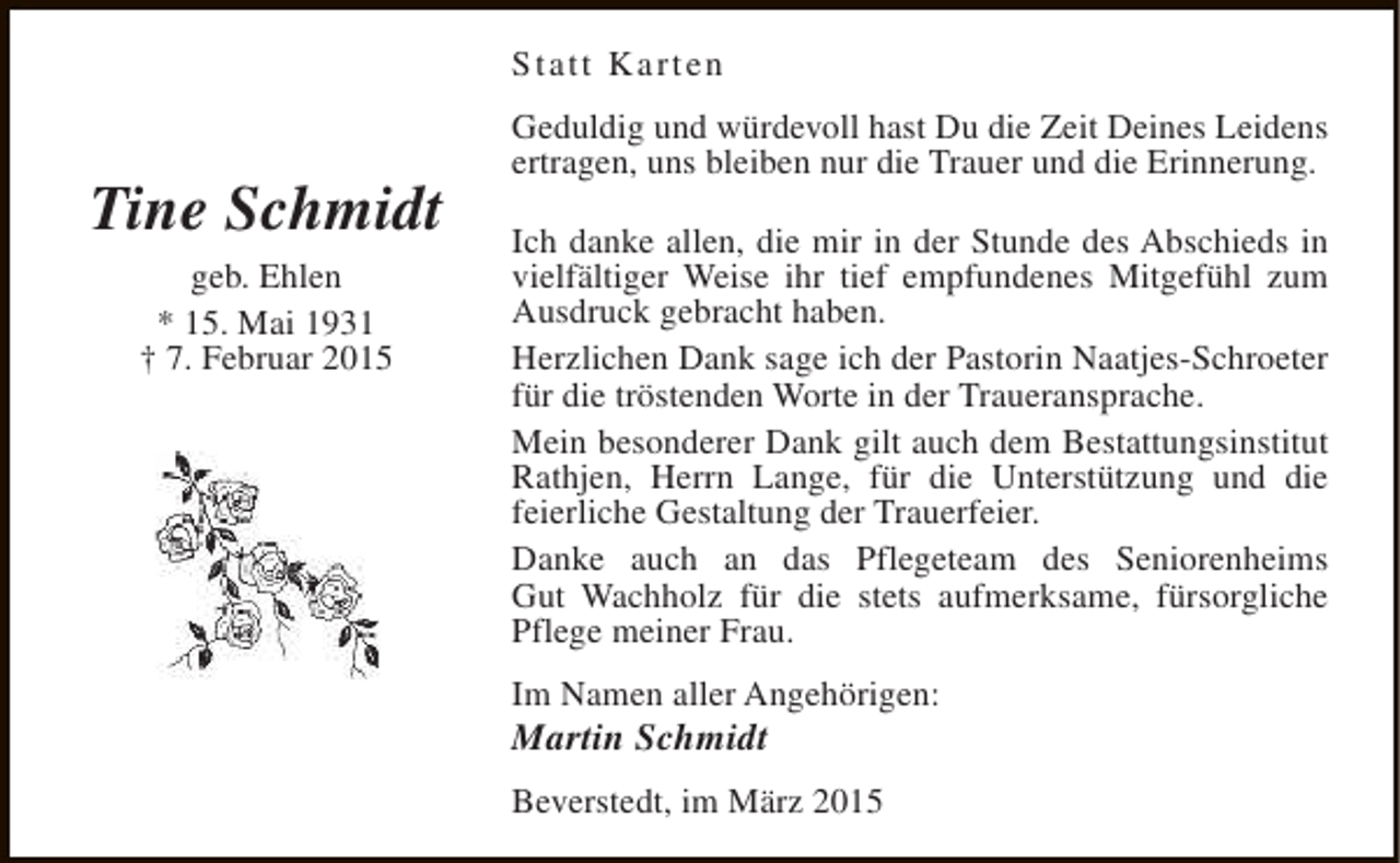 <p>Statt Karten</p><p>Tine Schmidt<br />geb. Ehlen<br />* 15. Mai 1931<br />† 7. Februar 2015</p><p>Geduldig und würdevoll hast Du die Zeit Deines Leidens<br />ertragen, uns bleiben nur die Trauer und die Erinnerung.<br />Ich danke allen, die mir in der Stunde des Abschieds in<br />vielfältiger Weise ihr tief empfundenes Mitgefühl zum<br />Ausdruck gebracht haben.<br />Herzlichen Dank sage ich der Pastorin Naatjes-Schroeter<br />für die tröstenden Worte in der Traueransprache.<br />Mein besonderer Dank gilt auch dem Bestattungsinstitut<br />Rathjen, Herrn Lange, für die Unterstützung und die<br />feierliche Gestaltung der Trauerfeier.<br />Danke auch an das Pflegeteam des Seniorenheims<br />Gut Wachholz für die stets aufmerksame, fürsorgliche<br />Pflege meiner Frau.<br />Im Namen aller Angehörigen:</p><p>Martin Schmidt</p><p>Beverstedt, im März 2015</p>