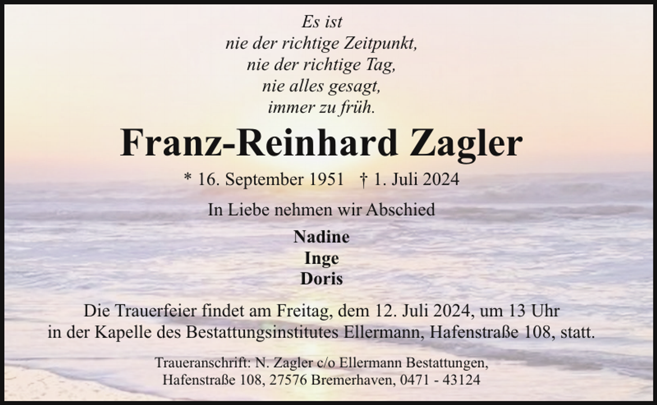 <p>Es ist<br />nie der richtige Zeitpunkt,<br />nie der richtige Tag,<br />nie alles gesagt,<br />immer zu früh.</p><p>Franz-Reinhard Zagler<br />* 16. September 1951 † 1. Juli 2024<br />In Liebe nehmen wir Abschied<br />Nadine<br />Inge<br />Doris<br />Die Trauerfeier findet am Freitag, dem 12. Juli 2024, um 13 Uhr<br />in der Kapelle des Bestattungsinstitutes Ellermann, Hafenstraße 108, statt.<br />Traueranschrift: N. Zagler c/o Ellermann Bestattungen,<br />Hafenstraße 108, 27576 Bremerhaven, 0471 - 43124</p>