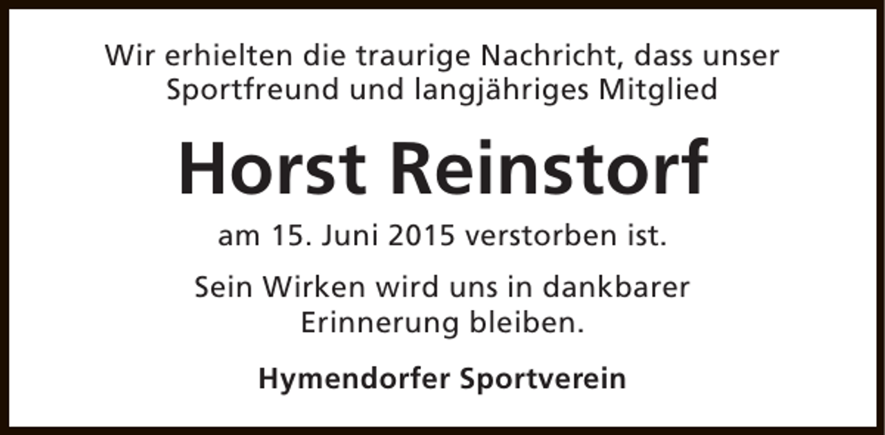 <p>Wir erhielten die traurige Nachricht, dass unser<br />Sportfreund und langjähriges Mitglied</p><p>Horst Reinstorf<br />am 15. Juni 2015 verstorben ist.</p><p>Sein Wirken wird uns in dankbarer<br />Erinnerung bleiben.<br />Hymendorfer Sportverein</p>