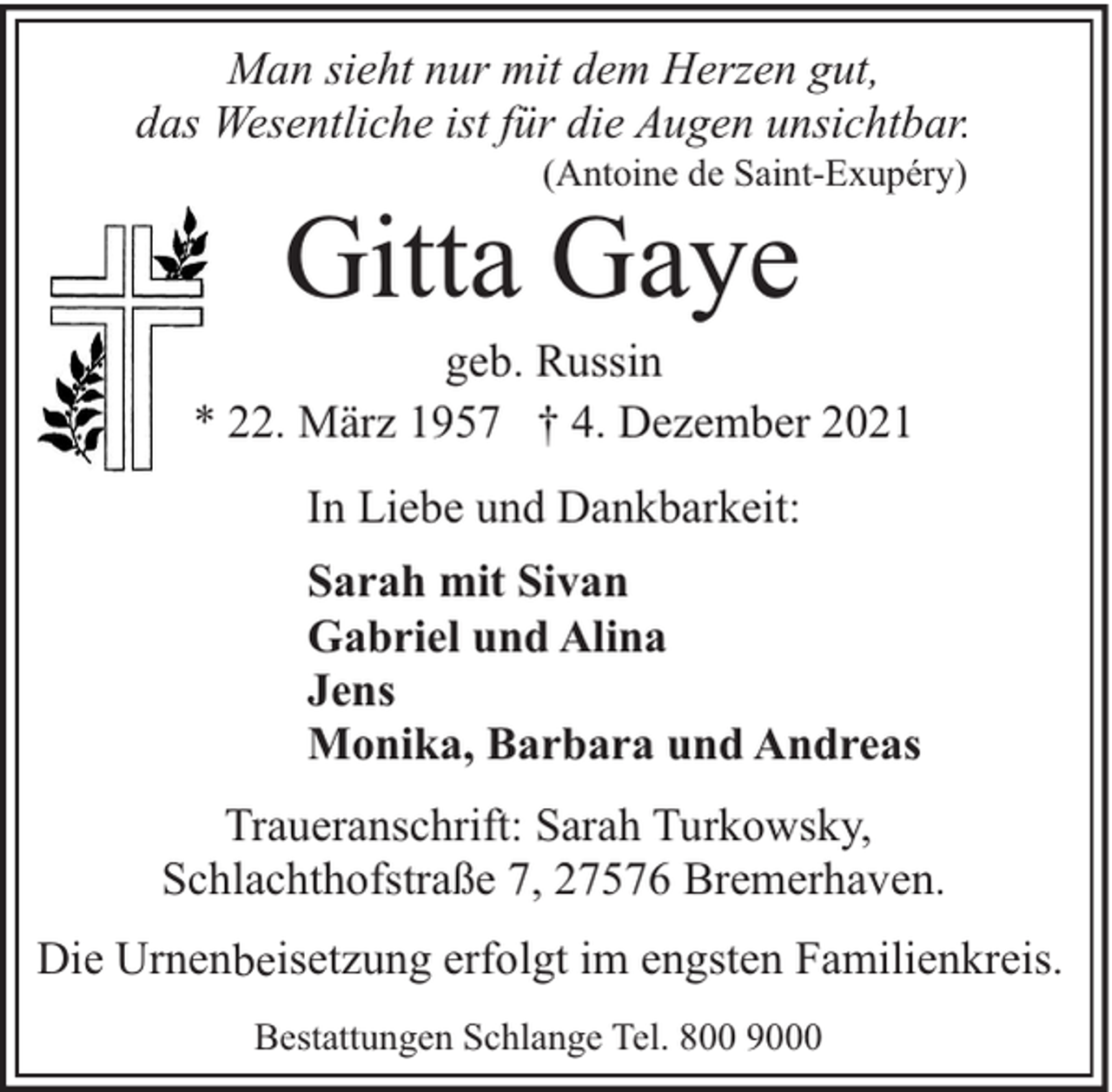 <p>Man sieht nur mit dem Herzen gut,<br />das Wesentliche ist für die Augen unsichtbar.<br />(Antoine de Saint-Exupéry)</p><p>Gitta Gaye</p><p>geb. Russin<br />* 22. März 1957 † 4. Dezember 2021<br />In Liebe und Dankbarkeit:<br />Sarah mit Sivan<br />Gabriel und Alina<br />Jens<br />Monika, Barbara und Andreas<br />Traueranschrift: Sarah Turkowsky,<br />Schlachthofstraße 7, 27576 Bremerhaven.<br />Die Urnenbeisetzung erfolgt im engsten Familienkreis.<br />Bestattungen Schlange Tel. 800 9000</p>