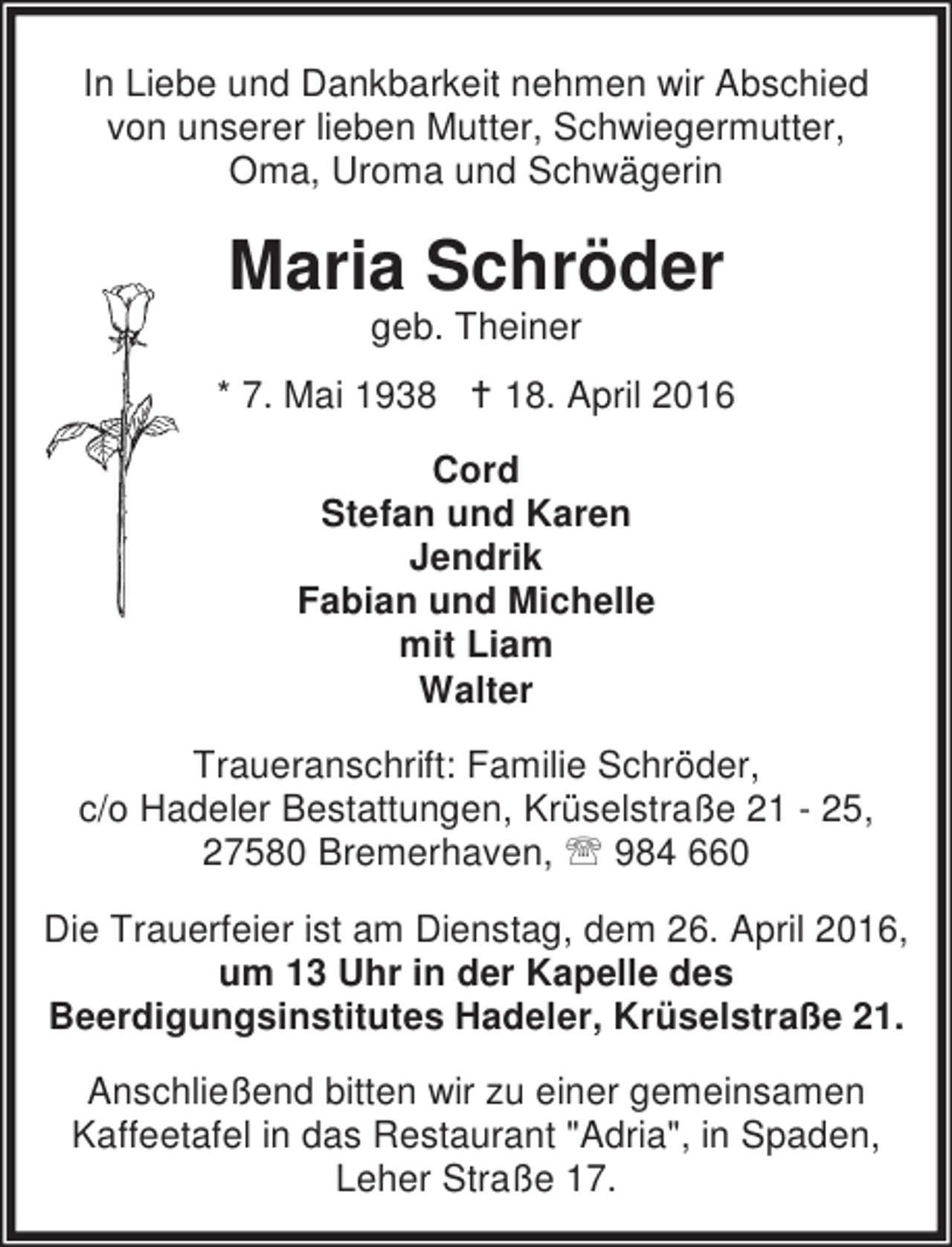 <p>In Liebe und Dankbarkeit nehmen wir Abschied<br />von unserer lieben Mutter, Schwiegermutter,<br />Oma, Uroma und Schwägerin</p><p>Maria Schröder<br />geb. Theiner</p><p>* 7. Mai 1938 B 18. April 2016<br />Cord<br />Stefan und Karen<br />Jendrik<br />Fabian und Michelle<br />mit Liam<br />Walter<br />Traueranschrift: Familie Schröder,<br />c/o Hadeler Bestattungen, Krüselstraße 21 - 25,<br />27580 Bremerhaven, ℡ 984 660<br />Die Trauerfeier ist am Dienstag, dem 26. April 2016,<br />um 13 Uhr in der Kapelle des<br />Beerdigungsinstitutes Hadeler, Krüselstraße 21.<br />Anschließend bitten wir zu einer gemeinsamen<br />Kaffeetafel in das Restaurant "Adria", in Spaden,<br />Leher Straße 17.</p>
