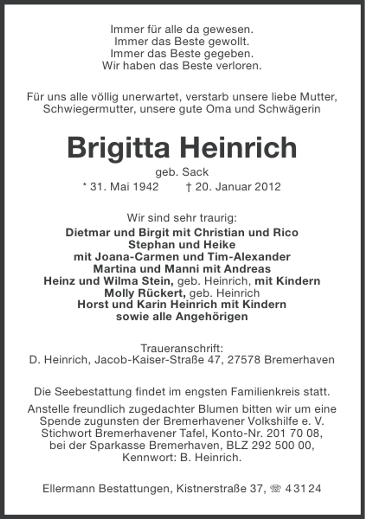 <p>Immer für alle da gewesen.<br />Immer das Beste gewollt.<br />Immer das Beste gegeben.<br />Wir haben das Beste verloren.<br />Für uns alle völlig unerwartet, verstarb unsere liebe Mutter,<br />Schwiegermutter, unsere gute Oma und Schwägerin</p>
<p>Brigitta Heinrich<br />geb. Sack<br />* 31. Mai 1942<br />† 20. Januar 2012<br />Wir sind sehr traurig:<br />Dietmar und Birgit mit Christian und Rico<br />Stephan und Heike<br />mit Joana-Carmen und Tim-Alexander<br />Martina und Manni mit Andreas<br />Heinz und Wilma Stein, geb. Heinrich, mit Kindern<br />Molly Rückert, geb. Heinrich<br />Horst und Karin Heinrich mit Kindern<br />sowie alle Angehörigen<br />Traueranschrift:<br />D. Heinrich, Jacob-Kaiser-Straße 47, 27578 Bremerhaven<br />Die Seebestattung findet im engsten Familienkreis statt.<br />Anstelle freundlich zugedachter Blumen bitten wir um eine<br />Spende zugunsten der Bremerhavener Volkshilfe e. V.<br />Stichwort Bremerhavener Tafel, Konto-Nr. 201 78,<br />bei der Sparkasse Bremerhaven, BLZ 292 5,<br />Kennwort: B. Heinrich.<br />Ellermann Bestattungen, Kistnerstraße 37, 4 31 24</p>