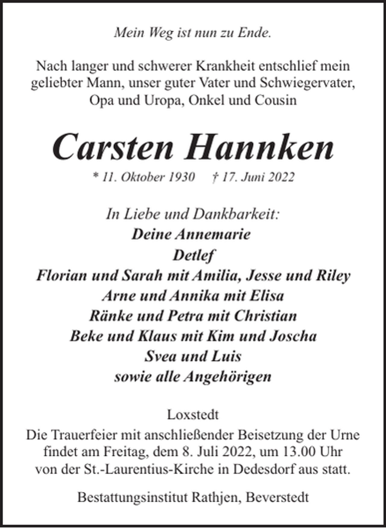 <p>Mein Weg ist nun zu Ende.<br />Nach langer und schwerer Krankheit entschlief mein<br />geliebter Mann, unser guter Vater und Schwiegervater,<br />Opa und Uropa, Onkel und Cousin</p><p>Carsten Hannken<br />* 11. Oktober 1930</p><p>† 17. Juni 2022</p><p>In Liebe und Dankbarkeit:<br />Deine Annemarie<br />Detlef<br />Florian und Sarah mit Amilia, Jesse und Riley<br />Arne und Annika mit Elisa<br />Ränke und Petra mit Christian<br />Beke und Klaus mit Kim und Joscha<br />Svea und Luis<br />sowie alle Angehörigen<br />Loxstedt<br />Die Trauerfeier mit anschließender Beisetzung der Urne<br />findet am Freitag, dem 8. Juli 2022, um 13.00 Uhr<br />von der St.-Laurentius-Kirche in Dedesdorf aus statt.<br />Bestattungsinstitut Rathjen, Beverstedt</p>