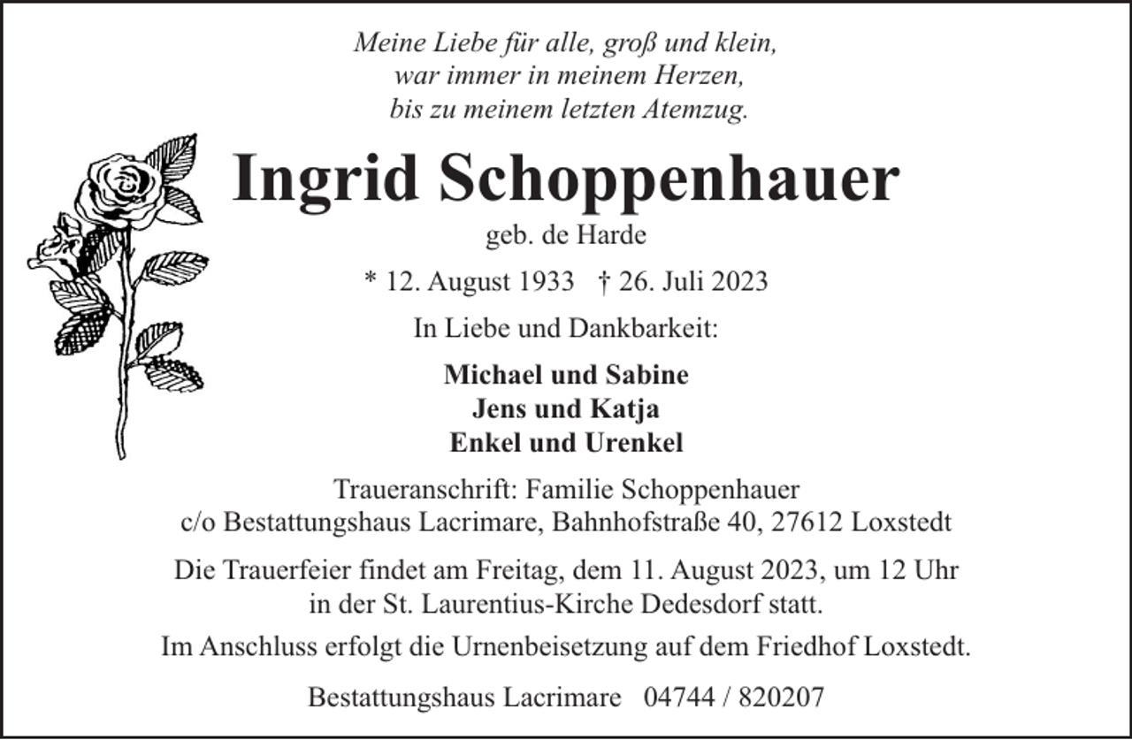 <p>Meine Liebe für alle, groß und klein,<br />war immer in meinem Herzen,<br />bis zu meinem letzten Atemzug.</p><p>Ingrid Schoppenhauer<br />geb. de Harde</p><p>* 12. August 1933 † 26. Juli 2023<br />In Liebe und Dankbarkeit:<br />Michael und Sabine<br />Jens und Katja<br />Enkel und Urenkel<br />Traueranschrift: Familie Schoppenhauer<br />c/o Bestattungshaus Lacrimare, Bahnhofstraße 40, 27612 Loxstedt<br />Die Trauerfeier findet am Freitag, dem 11. August 2023, um 12 Uhr<br />in der St. Laurentius-Kirche Dedesdorf statt.<br />Im Anschluss erfolgt die Urnenbeisetzung auf dem Friedhof Loxstedt.<br />Bestattungshaus Lacrimare 04744 / 820207</p>