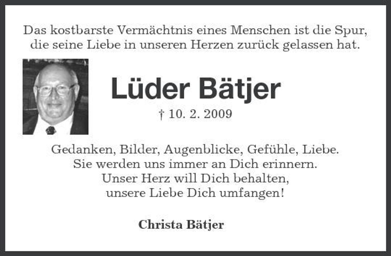 <p>Das kostbarste Vermächtnis eines Menschen ist die Spur, die seine Liebe in unseren Herzen zurück gelassen hat.</p><p>Lüder Bätjer<br />† 10. 2. 2009 Gedanken, Bilder, Augenblicke, Gefühle, Liebe. Sie werden uns immer an Dich erinnern. Unser Herz will Dich behalten, unsere Liebe Dich umfangen! Christa Bätjer</p>