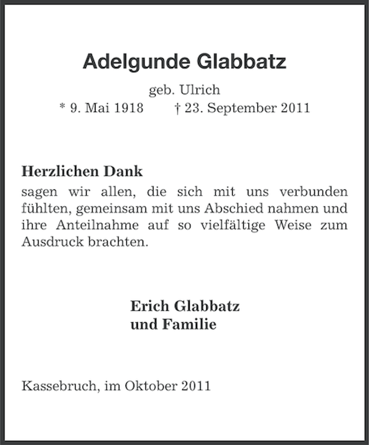 <p>Adelgunde Glabbatz<br />* 9. Mai 1918</p><p>geb. Ulrich<br />† 23. September 2011</p><p>Herzlichen Dank<br />sagen wir allen, die sich mit uns verbunden<br />fühlten, gemeinsam mit uns Abschied nahmen und<br />ihre Anteilnahme auf so vielfältige Weise zum<br />Ausdruck brachten.</p><p>Erich Glabbatz<br />und Familie</p><p>Kassebruch, im Oktober 2011</p>