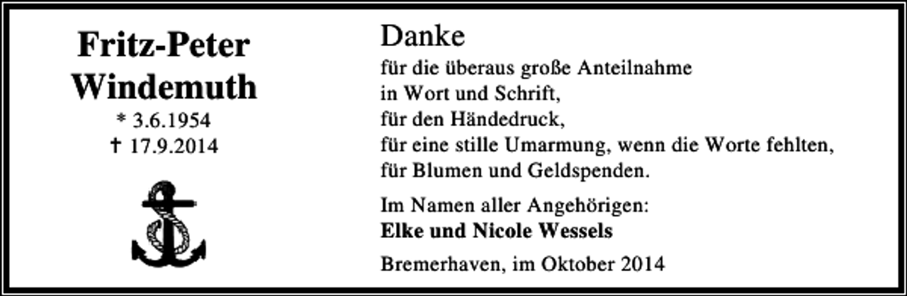 <p>Fritz-Peter<br />Windemuth<br />* 3.6.1954<br />17.9.2014</p><p>Danke</p><p>für die überaus große Anteilnahme<br />in Wort und Schrift,<br />für den Händedruck,<br />für eine stille Umarmung, wenn die Worte fehlten,<br />für Blumen und Geldspenden.<br />Im Namen aller Angehörigen:<br />Elke und Nicole Wessels<br />Bremerhaven, im Oktober 2014</p>