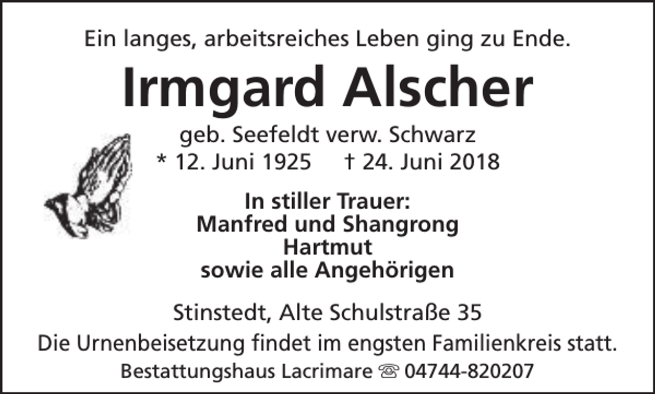 <p>Ein langes, arbeitsreiches Leben ging zu Ende.</p><p>Irmgard Alscher<br />geb. Seefeldt verw. Schwarz<br />* 12. Juni 1925 † 24. Juni 2018<br />In stiller Trauer:<br />Manfred und Shangrong<br />Hartmut<br />sowie alle Angehörigen</p><p>Stinstedt, Alte Schulstraße 35<br />Die Urnenbeisetzung findet im engsten Familienkreis statt.<br />Bestattungshaus Lacrimare s 04744-820207</p>