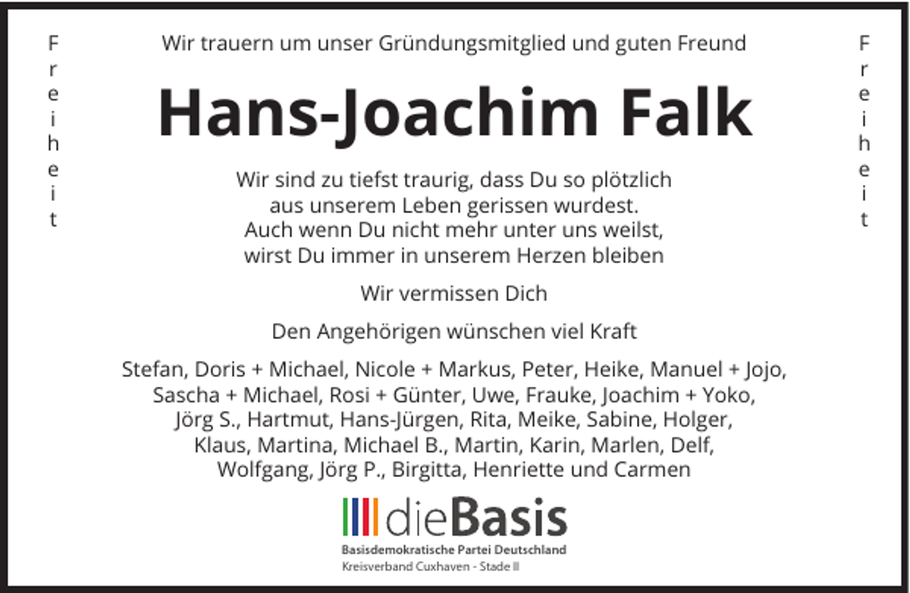 <p>F<br />r<br />e<br />i<br />h<br />e<br />i<br />t</p><p>Wir trauern um unser Gründungsmitglied und guten Freund</p><p>Hans-Joachim Falk<br />Wir sind zu tiefst traurig, dass Du so plötzlich<br />aus unserem Leben gerissen wurdest.<br />Auch wenn Du nicht mehr unter uns weilst,<br />wirst Du immer in unserem Herzen bleiben<br />Wir vermissen Dich<br />Den Angehörigen wünschen viel Kraft<br />Stefan, Doris + Michael, Nicole + Markus, Peter, Heike, Manuel + Jojo,<br />Sascha + Michael, Rosi + Günter, Uwe, Frauke, Joachim + Yoko,<br />Jörg S., Hartmut, Hans-Jürgen, Rita, Meike, Sabine, Holger,<br />Klaus, Martina, Michael B., Martin, Karin, Marlen, Delf,<br />Wolfgang, Jörg P., Birgitta, Henriette und Carmen</p><p>Basisdemokratische Partei Deutschland<br />Kreisverband Cuxhaven - Stade II</p><p>F<br />r<br />e<br />i<br />h<br />e<br />i<br />t</p>