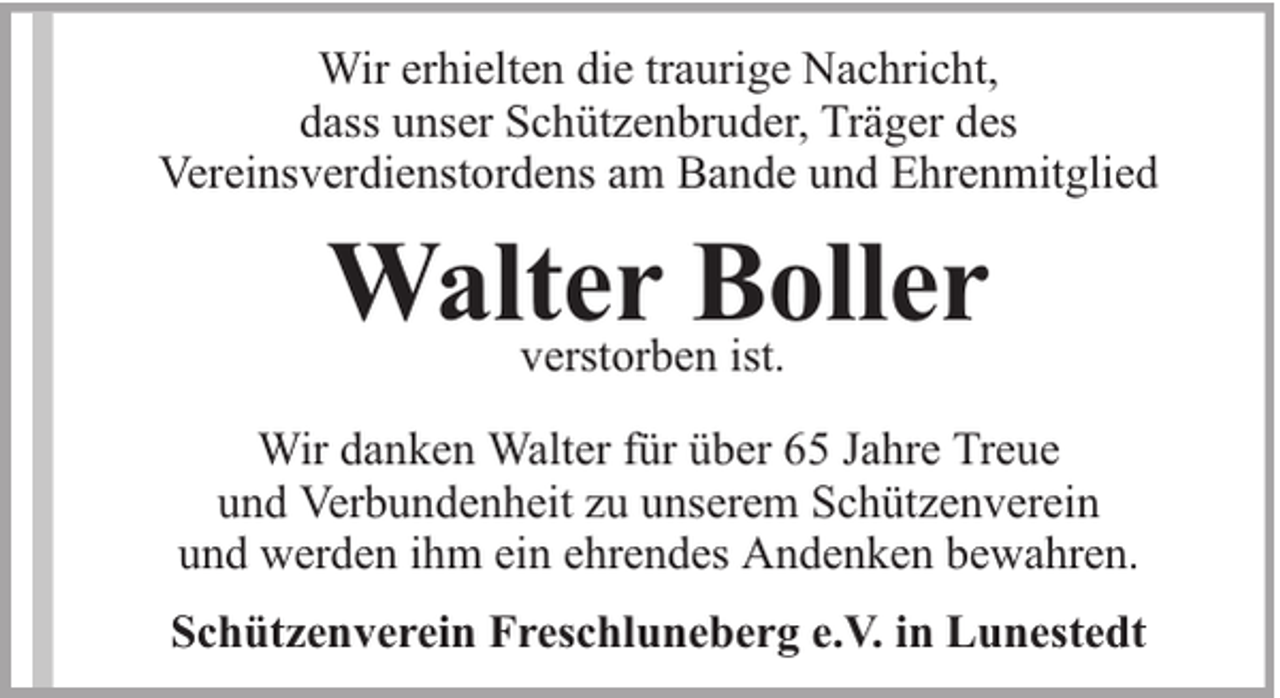 <p>Wir erhielten die traurige Nachricht,<br />dass unser Schützenbruder, Träger des<br />Vereinsverdienstordens am Bande und Ehrenmitglied</p><p>Walter<br />Boller<br />verstorben ist.<br />Wir danken Walter für über 65 Jahre Treue<br />und Verbundenheit zu unserem Schützenverein<br />und werden ihm ein ehrendes Andenken bewahren.<br />Schützenverein Freschluneberg e.V. in Lunestedt</p>
