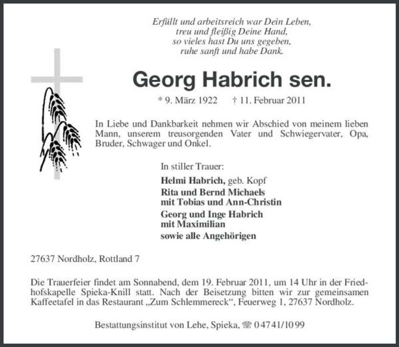 <p>Erfüllt und arbeitsreich war Dein Leben, treu und fleißig Deine Hand, so vieles hast Du uns gegeben, ruhe sanft und habe Dank.</p><p>Georg Habrich sen.<br />* 9. März 1922 † 11. Februar 2011 In Liebe und Dankbarkeit nehmen wir Abschied von meinem lieben Mann, unserem treusorgenden Vater und Schwiegervater, Opa, Bruder, Schwager und Onkel. In stiller Trauer: Helmi Habrich, geb. Kopf Rita und Bernd Michaels mit Tobias und Ann-Christin Georg und Inge Habrich mit Maximilian sowie alle Angehörigen 27637 Nordholz, Rottland 7 Die Trauerfeier findet am Sonnabend, dem 19. Februar 2011, um 14 Uhr in der Friedhofskapelle Spieka-Knill statt. Nach der Beisetzung bitten wir zur gemeinsamen Kaffeetafel in das Restaurant „Zum Schlemmereck“, Feuerweg 1, 27637 Nordholz. Bestattungsinstitut von Lehe, Spieka, 0 47 41/10 99</p>