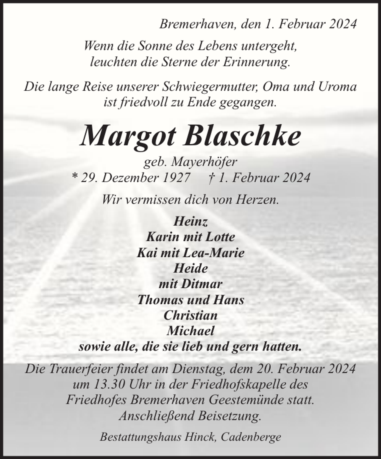 <p>Bremerhaven, den 1. Februar 2024<br />Wenn die Sonne des Lebens untergeht,<br />leuchten die Sterne der Erinnerung.<br />Die lange Reise unserer Schwiegermutter, Oma und Uroma<br />ist friedvoll zu Ende gegangen.</p><p>Margot Blaschke</p><p>geb. Mayerhöfer<br />* 29. Dezember 1927 † 1. Februar 2024<br />Wir vermissen dich von Herzen.<br />Heinz<br />Karin mit Lotte<br />Kai mit Lea-Marie<br />Heide<br />mit Ditmar<br />Thomas und Hans<br />Christian<br />Michael<br />sowie alle, die sie lieb und gern hatten.<br />Die Trauerfeier findet am Dienstag, dem 20. Februar 2024<br />um 13.30 Uhr in der Friedhofskapelle des<br />Friedhofes Bremerhaven Geestemünde statt.<br />Anschließend Beisetzung.<br />Bestattungshaus Hinck, Cadenberge</p>