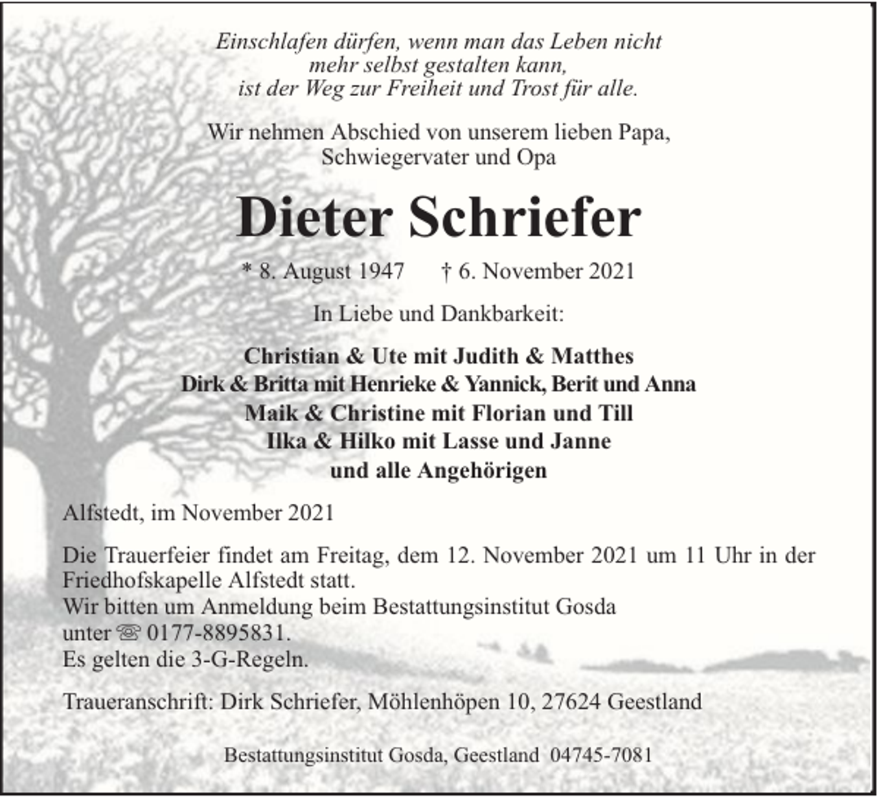 <p>Einschlafen dürfen, wenn man das Leben nicht<br />mehr selbst gestalten kann,<br />ist der Weg zur Freiheit und Trost für alle.<br />Wir nehmen Abschied von unserem lieben Papa,<br />Schwiegervater und Opa</p><p>Dieter Schriefer<br />* 8. August 1947</p><p>† 6. November 2021</p><p>In Liebe und Dankbarkeit:<br />Christian &amp; Ute mit Judith &amp; Matthes<br />Dirk &amp; Britta mit Henrieke &amp; Yannick, Berit und Anna<br />Maik &amp; Christine mit Florian und Till<br />Ilka &amp; Hilko mit Lasse und Janne<br />und alle Angehörigen<br />Alfstedt, im November 2021<br />Die Trauerfeier findet am Freitag, dem 12. November 2021 um 11 Uhr in der<br />Friedhofskapelle Alfstedt statt.<br />Wir bitten um Anmeldung beim Bestattungsinstitut Gosda<br />unter 0177-8895831.<br />Es gelten die 3-G-Regeln.<br />Traueranschrift: Dirk Schriefer, Möhlenhöpen 10, 27624 Geestland<br />Bestattungsinstitut Gosda, Geestland 04745-7081</p>