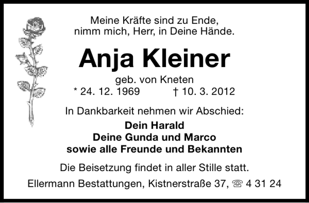 <p>Meine Kräfte sind zu Ende,<br />nimm mich, Herr, in Deine Hände.</p><p>Anja Kleiner</p><p>geb. von Kneten<br />* 24. 12. 1969<br />† 10. 3. 2012<br />In Dankbarkeit nehmen wir Abschied:<br />Dein Harald<br />Deine Gunda und Marco<br />sowie alle Freunde und Bekannten<br />Die Beisetzung findet in aller Stille statt.<br />Ellermann Bestattungen, Kistnerstraße 37, s 4 31 24</p>