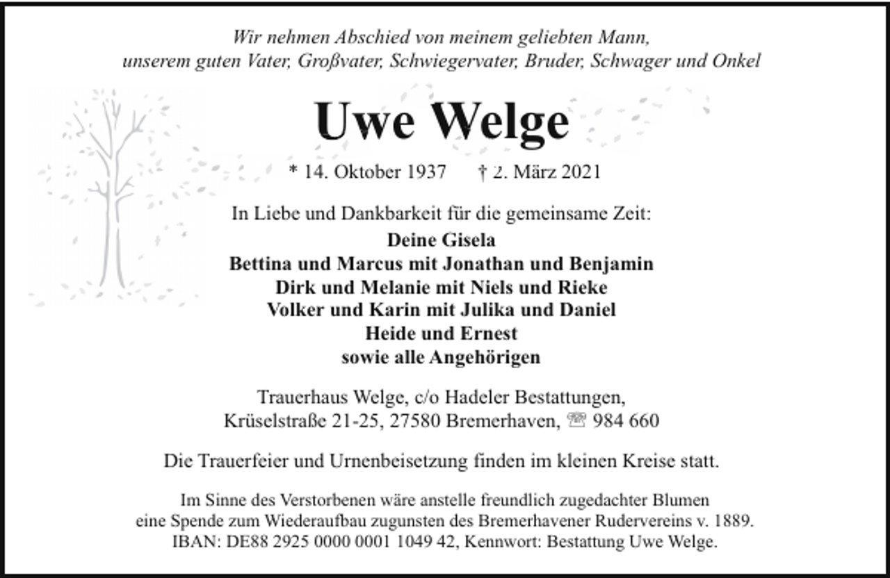 <p>Wir nehmen Abschied von meinem geliebten Mann,<br />unserem guten Vater, Großvater, Schwiegervater, Bruder, Schwager und Onkel</p><p>Uwe We<br />Welge<br />* 14. Oktober 1937</p><p>† 2.<br />2 März 2021</p><p>In Liebe und Dankbarkeit für die gemeinsame Zeit:<br />Deine Gisela<br />Bettina und Marcus mit Jonathan und Benjamin<br />Dirk und Melanie mit Niels und Rieke<br />Volker und Karin mit Julika und Daniel<br />Heide und Ernest<br />sowie alle Angehörigen<br />Trauerhaus Welge, c/o Hadeler Bestattungen,<br />Krüselstraße 21-25, 27580 Bremerhaven, ' 984 660<br />Die Trauerfeier und Urnenbeisetzung finden im kleinen Kreise statt.<br />Im Sinne des Verstorbenen wäre anstelle freundlich zugedachter Blumen<br />eine Spende zum Wiederaufbau zugunsten des Bremerhavener Rudervereins v. 1889.<br />IBAN: DE88 2925 0049 42, Kennwort: Bestattung Uwe Welge.</p>