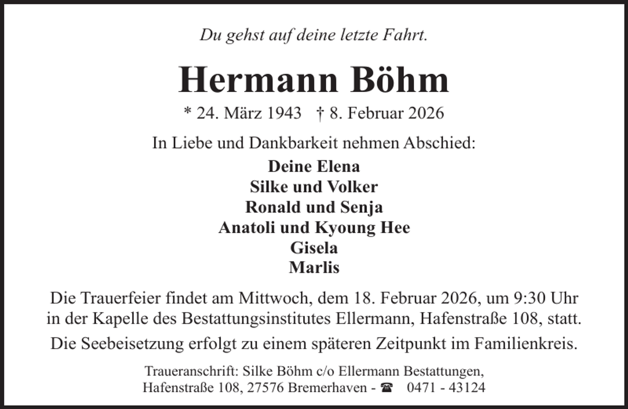<p>Du gehst auf deine letzte Fahrt.</p><p>Hermann Böhm<br />* 24. März 1943 † 8. Februar 2026</p><p>In Liebe und Dankbarkeit nehmen Abschied:<br />Deine Elena<br />Silke und Volker<br />Ronald und Senja<br />Anatoli und Kyoung Hee<br />Gisela<br />Marlis<br />Die Trauerfeier findet am Mittwoch, dem 18. Februar 2026, um 9:30 Uhr<br />in der Kapelle des Bestattungsinstitutes Ellermann, Hafenstraße 108, statt.<br />Die Seebeisetzung erfolgt zu einem späteren Zeitpunkt im Familienkreis.<br />Traueranschrift: Silke Böhm c/o Ellermann Bestattungen,<br />Hafenstraße 108, 27576 Bremerhaven - ( 0471 - 43124</p>