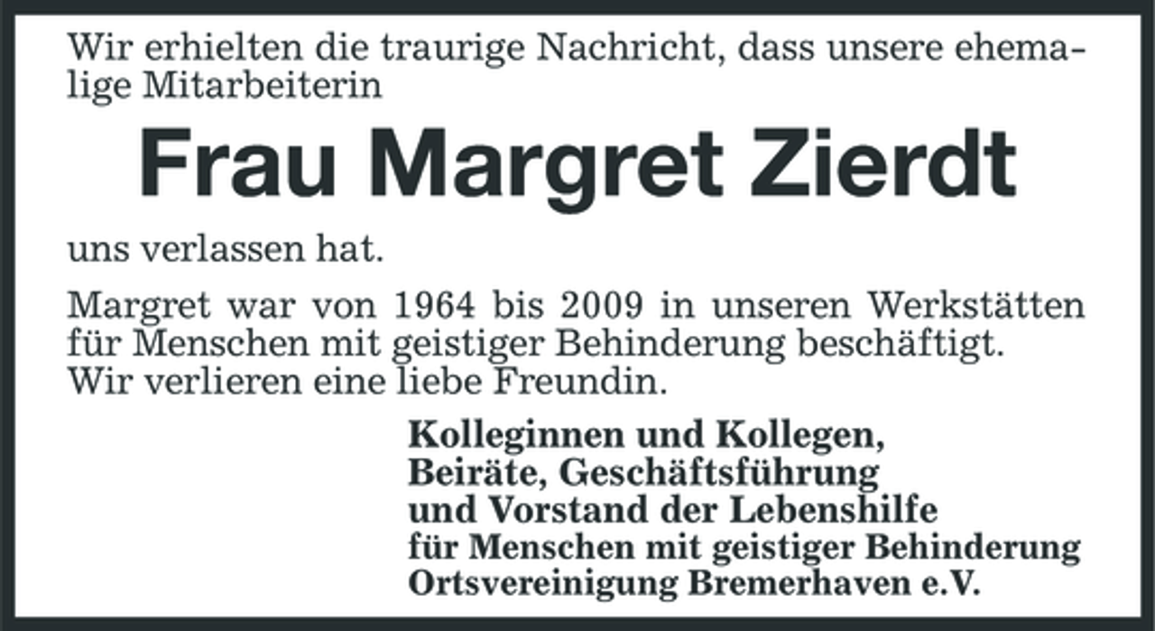 <p>Wir erhielten die traurige Nachricht, dass unsere ehemalige Mitarbeiterin</p><p>Frau Margret Zierdt<br />uns verlassen hat. Margret war von 1964 bis 2009 in unseren Werkstätten für Menschen mit geistiger Behinderung beschäftigt. Wir verlieren eine liebe Freundin. Kolleginnen und Kollegen, Beiräte, Geschäftsführung und Vorstand der Lebenshilfe<br />für Menschen mit geistiger Behinderung Ortsvereinigung Bremerhaven e.V.</p>