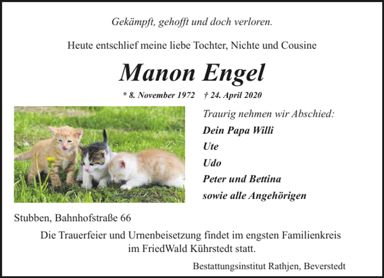 <p>Gekämpft, gehofft und doch verloren.<br />Heute entschlief meine liebe Tochter, Nichte und Cousine</p><p>Manon Engel<br />* 8. November 1972</p><p>† 24. April 2020</p><p>Traurig nehmen wir Abschied:<br />Dein Papa Willi<br />Ute<br />Udo<br />Peter und Bettina<br />sowie alle Angehörigen<br />Stubben, Bahnhofstraße 66<br />Die Trauerfeier und Urnenbeisetzung findet im engsten Familienkreis<br />im FriedWald Kührstedt statt.<br />Bestattungsinstitut Rathjen, Beverstedt</p>
