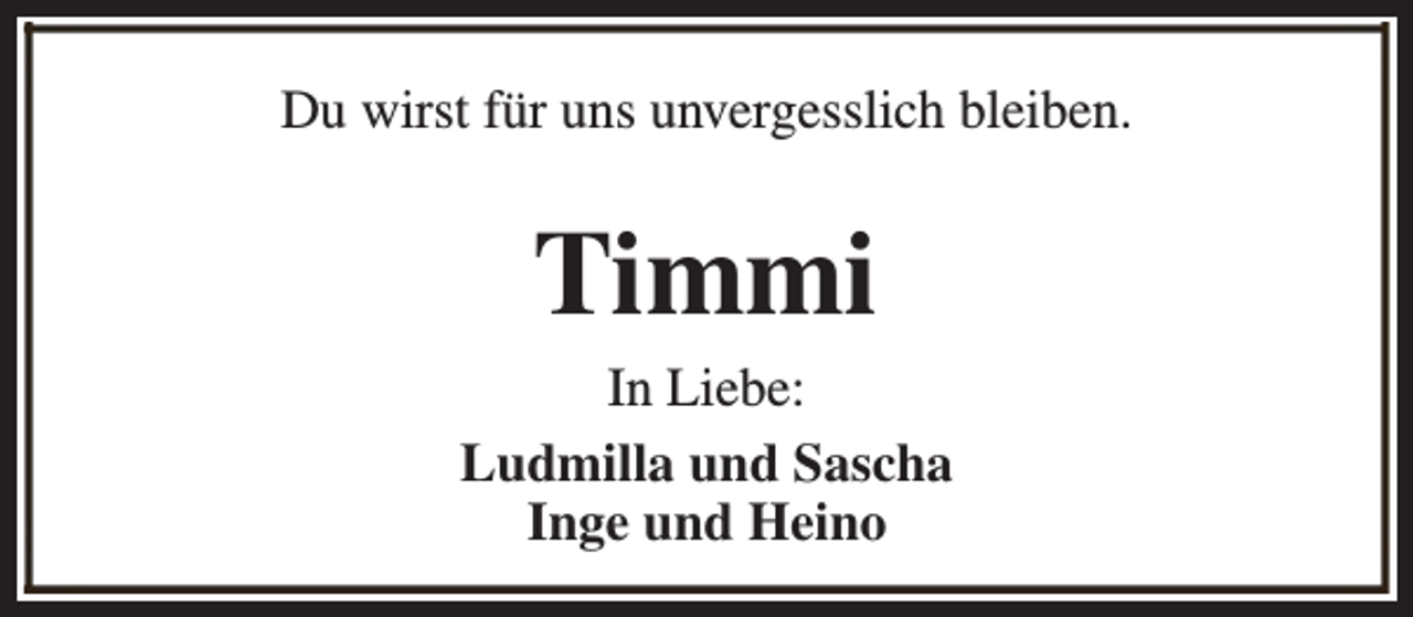<p>Du wirst für uns unvergesslich bleiben.</p><p>Timmi</p><p>In Liebe:<br />Ludmilla und Sascha<br />Inge und Heino</p>