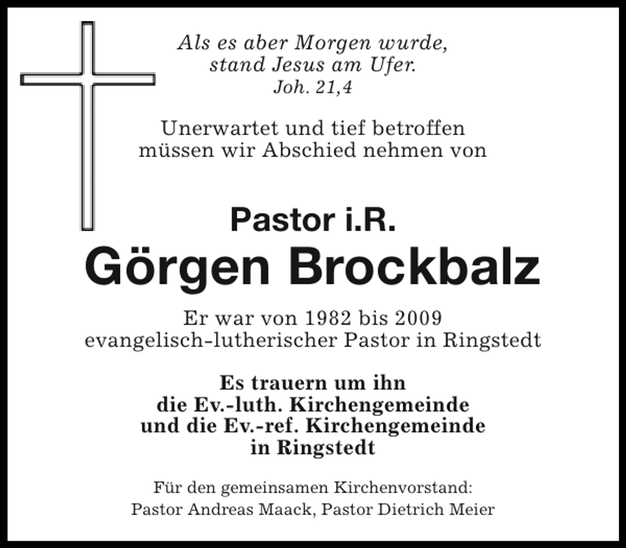 <p>Als es aber Morgen wurde,<br />stand Jesus am Ufer.<br />Joh. 21,4</p><p>Unerwartet und tief betroffen<br />müssen wir Abschied nehmen von</p><p>Pastor i.R.</p><p>Görgen Brockbalz<br />Er war von 1982 bis 2009<br />evangelisch-lutherischer Pastor in Ringstedt<br />Es trauern um ihn<br />die Ev.-luth. Kirchengemeinde<br />und die Ev.-ref. Kirchengemeinde<br />in Ringstedt<br />Für den gemeinsamen Kirchenvorstand:<br />Pastor Andreas Maack, Pastor Dietrich Meier</p>