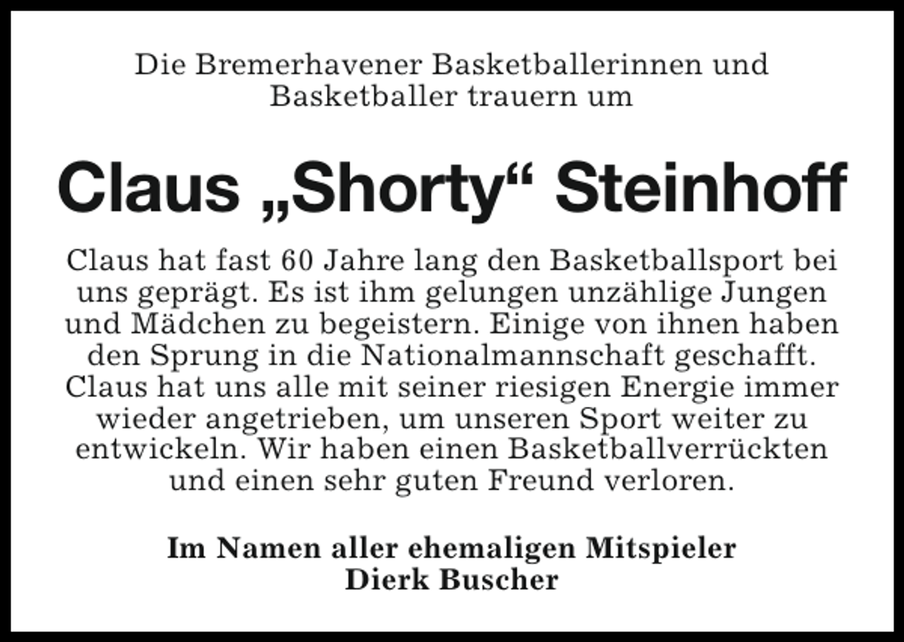 <p>Die Bremerhavener Basketballerinnen und<br />Basketballer trauern um</p><p>Claus „Shorty“ Steinhoff<br />Claus hat fast 60 Jahre lang den Basketballsport bei<br />uns geprägt. Es ist ihm gelungen unzählige Jungen<br />und Mädchen zu begeistern. Einige von ihnen haben<br />den Sprung in die Nationalmannschaft geschafft.<br />Claus hat uns alle mit seiner riesigen Energie immer<br />wieder angetrieben, um unseren Sport weiter zu<br />entwickeln. Wir haben einen Basketballverrückten<br />und einen sehr guten Freund verloren.<br />Im Namen aller ehemaligen Mitspieler<br />Dierk Buscher</p>