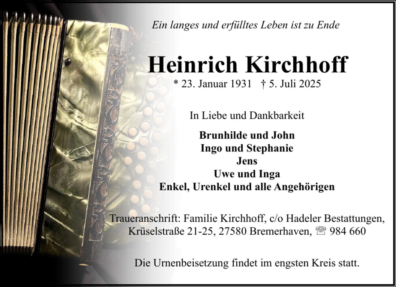 <p>Ein langes und erfülltes Leben ist zu Ende</p><p>Heinrich Kirchhoff<br />* 23. Januar 1931 † 5. Juli 2025<br />In Liebe und Dankbarkeit<br />Brunhilde und John<br />Ingo und Stephanie<br />Jens<br />Uwe und Inga<br />Enkel, Urenkel und alle Angehörigen<br />Traueranschrift: Familie Kirchhoff, c/o Hadeler Bestattungen,<br />Krüselstraße 21-25, 27580 Bremerhaven, ' 984 660<br />Die Urnenbeisetzung findet im engsten Kreis statt.</p>