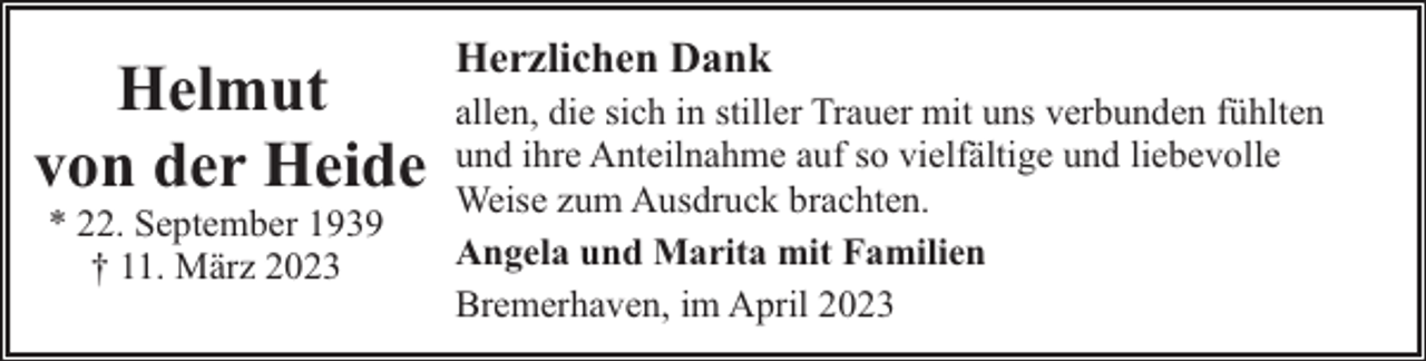 <p>Helmut<br />von der Heide<br />* 22. September 1939<br />† 11. März 2023</p><p>Herzlichen Dank<br />allen, die sich in stiller Trauer mit uns verbunden fühlten<br />und ihre Anteilnahme auf so vielfältige und liebevolle<br />Weise zum Ausdruck brachten.<br />Angela und Marita mit Familien<br />Bremerhaven, im April 2023</p>