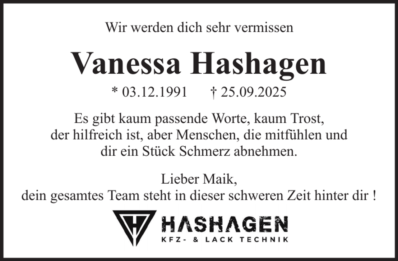 <p>Wir werden dich sehr vermissen</p><p>Vanessa Hashagen<br />* 03.12.1991</p><p>† 25.09.2025</p><p>Es gibt kaum passende Worte, kaum Trost,<br />der hilfreich ist, aber Menschen, die mitfühlen und<br />dir ein Stück Schmerz abnehmen.<br />Lieber Maik,<br />dein gesamtes Team steht in dieser schweren Zeit hinter dir !</p>